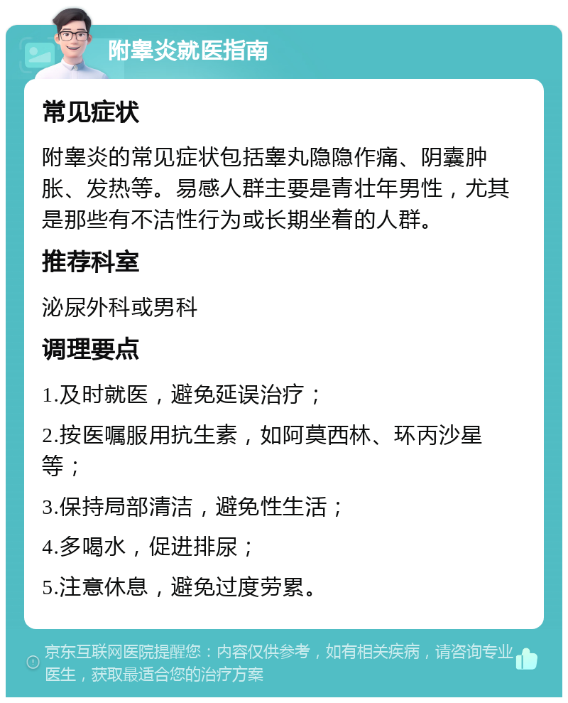 附睾炎就医指南 常见症状 附睾炎的常见症状包括睾丸隐隐作痛、阴囊肿胀、发热等。易感人群主要是青壮年男性，尤其是那些有不洁性行为或长期坐着的人群。 推荐科室 泌尿外科或男科 调理要点 1.及时就医，避免延误治疗； 2.按医嘱服用抗生素，如阿莫西林、环丙沙星等； 3.保持局部清洁，避免性生活； 4.多喝水，促进排尿； 5.注意休息，避免过度劳累。