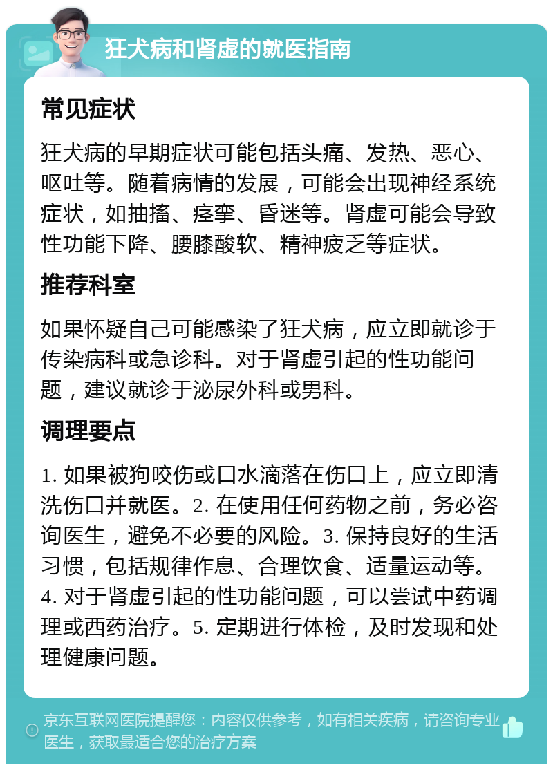 狂犬病和肾虚的就医指南 常见症状 狂犬病的早期症状可能包括头痛、发热、恶心、呕吐等。随着病情的发展，可能会出现神经系统症状，如抽搐、痉挛、昏迷等。肾虚可能会导致性功能下降、腰膝酸软、精神疲乏等症状。 推荐科室 如果怀疑自己可能感染了狂犬病，应立即就诊于传染病科或急诊科。对于肾虚引起的性功能问题，建议就诊于泌尿外科或男科。 调理要点 1. 如果被狗咬伤或口水滴落在伤口上，应立即清洗伤口并就医。2. 在使用任何药物之前，务必咨询医生，避免不必要的风险。3. 保持良好的生活习惯，包括规律作息、合理饮食、适量运动等。4. 对于肾虚引起的性功能问题，可以尝试中药调理或西药治疗。5. 定期进行体检，及时发现和处理健康问题。