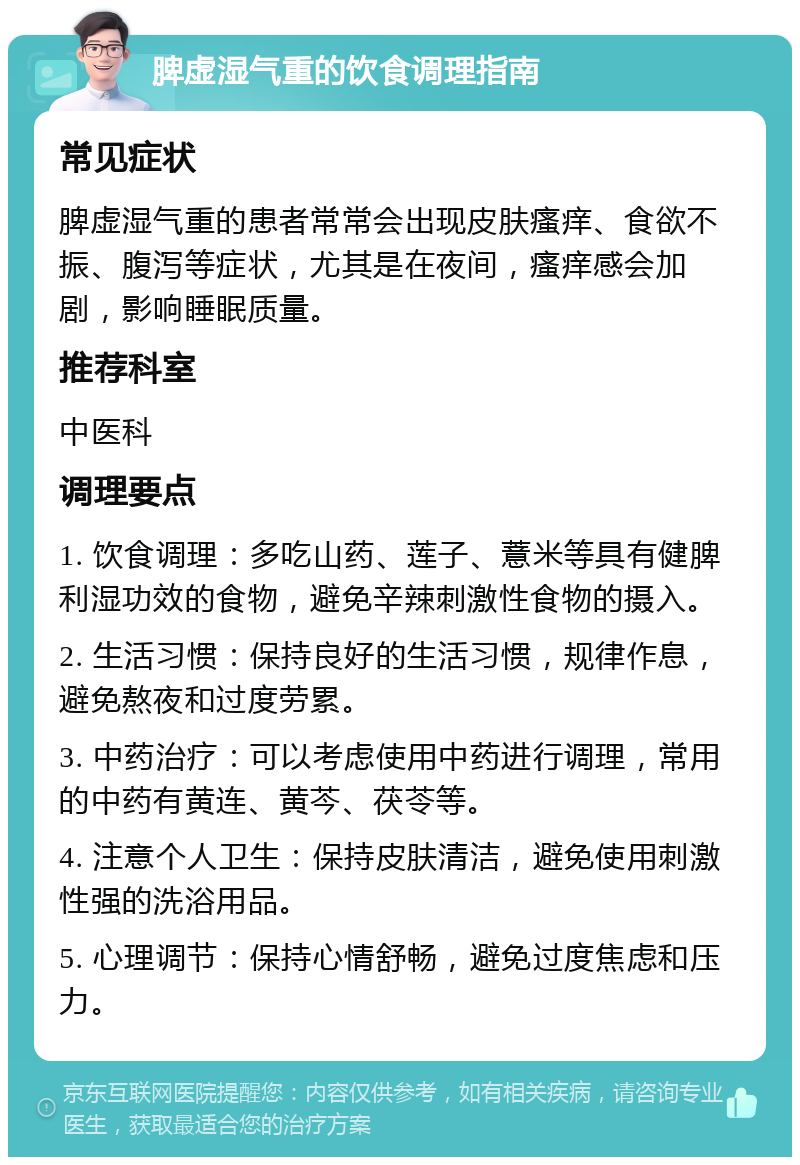 脾虚湿气重的饮食调理指南 常见症状 脾虚湿气重的患者常常会出现皮肤瘙痒、食欲不振、腹泻等症状，尤其是在夜间，瘙痒感会加剧，影响睡眠质量。 推荐科室 中医科 调理要点 1. 饮食调理：多吃山药、莲子、薏米等具有健脾利湿功效的食物，避免辛辣刺激性食物的摄入。 2. 生活习惯：保持良好的生活习惯，规律作息，避免熬夜和过度劳累。 3. 中药治疗：可以考虑使用中药进行调理，常用的中药有黄连、黄芩、茯苓等。 4. 注意个人卫生：保持皮肤清洁，避免使用刺激性强的洗浴用品。 5. 心理调节：保持心情舒畅，避免过度焦虑和压力。