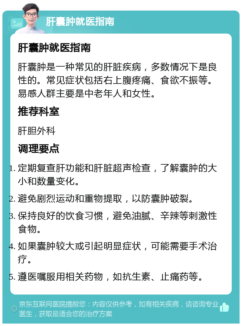 肝囊肿就医指南 肝囊肿就医指南 肝囊肿是一种常见的肝脏疾病，多数情况下是良性的。常见症状包括右上腹疼痛、食欲不振等。易感人群主要是中老年人和女性。 推荐科室 肝胆外科 调理要点 定期复查肝功能和肝脏超声检查，了解囊肿的大小和数量变化。 避免剧烈运动和重物提取，以防囊肿破裂。 保持良好的饮食习惯，避免油腻、辛辣等刺激性食物。 如果囊肿较大或引起明显症状，可能需要手术治疗。 遵医嘱服用相关药物，如抗生素、止痛药等。