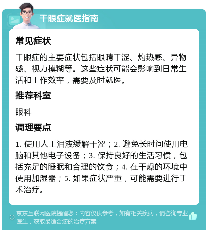 干眼症就医指南 常见症状 干眼症的主要症状包括眼睛干涩、灼热感、异物感、视力模糊等。这些症状可能会影响到日常生活和工作效率，需要及时就医。 推荐科室 眼科 调理要点 1. 使用人工泪液缓解干涩；2. 避免长时间使用电脑和其他电子设备；3. 保持良好的生活习惯，包括充足的睡眠和合理的饮食；4. 在干燥的环境中使用加湿器；5. 如果症状严重，可能需要进行手术治疗。