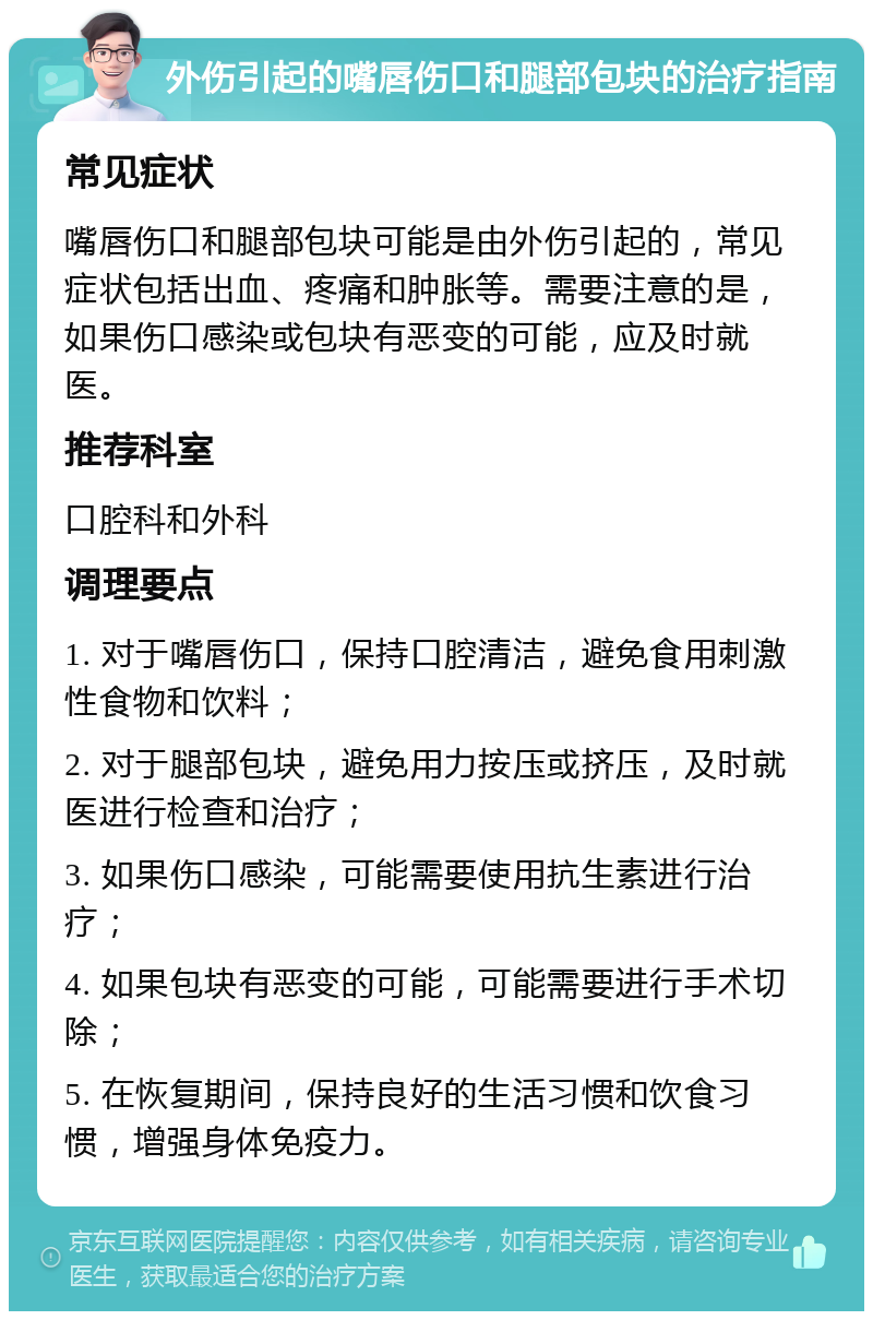 外伤引起的嘴唇伤口和腿部包块的治疗指南 常见症状 嘴唇伤口和腿部包块可能是由外伤引起的，常见症状包括出血、疼痛和肿胀等。需要注意的是，如果伤口感染或包块有恶变的可能，应及时就医。 推荐科室 口腔科和外科 调理要点 1. 对于嘴唇伤口，保持口腔清洁，避免食用刺激性食物和饮料； 2. 对于腿部包块，避免用力按压或挤压，及时就医进行检查和治疗； 3. 如果伤口感染，可能需要使用抗生素进行治疗； 4. 如果包块有恶变的可能，可能需要进行手术切除； 5. 在恢复期间，保持良好的生活习惯和饮食习惯，增强身体免疫力。