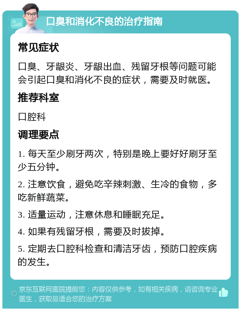 口臭和消化不良的治疗指南 常见症状 口臭、牙龈炎、牙龈出血、残留牙根等问题可能会引起口臭和消化不良的症状，需要及时就医。 推荐科室 口腔科 调理要点 1. 每天至少刷牙两次，特别是晚上要好好刷牙至少五分钟。 2. 注意饮食，避免吃辛辣刺激、生冷的食物，多吃新鲜蔬菜。 3. 适量运动，注意休息和睡眠充足。 4. 如果有残留牙根，需要及时拔掉。 5. 定期去口腔科检查和清洁牙齿，预防口腔疾病的发生。