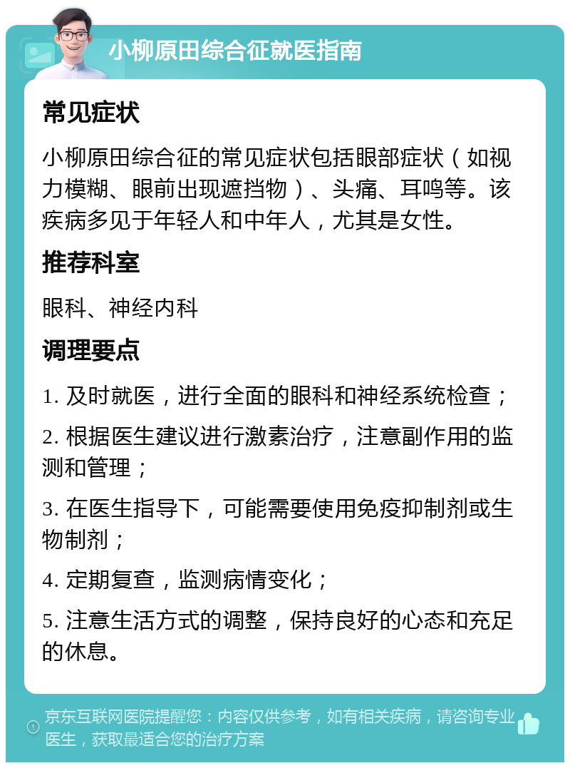 小柳原田综合征就医指南 常见症状 小柳原田综合征的常见症状包括眼部症状（如视力模糊、眼前出现遮挡物）、头痛、耳鸣等。该疾病多见于年轻人和中年人，尤其是女性。 推荐科室 眼科、神经内科 调理要点 1. 及时就医，进行全面的眼科和神经系统检查； 2. 根据医生建议进行激素治疗，注意副作用的监测和管理； 3. 在医生指导下，可能需要使用免疫抑制剂或生物制剂； 4. 定期复查，监测病情变化； 5. 注意生活方式的调整，保持良好的心态和充足的休息。