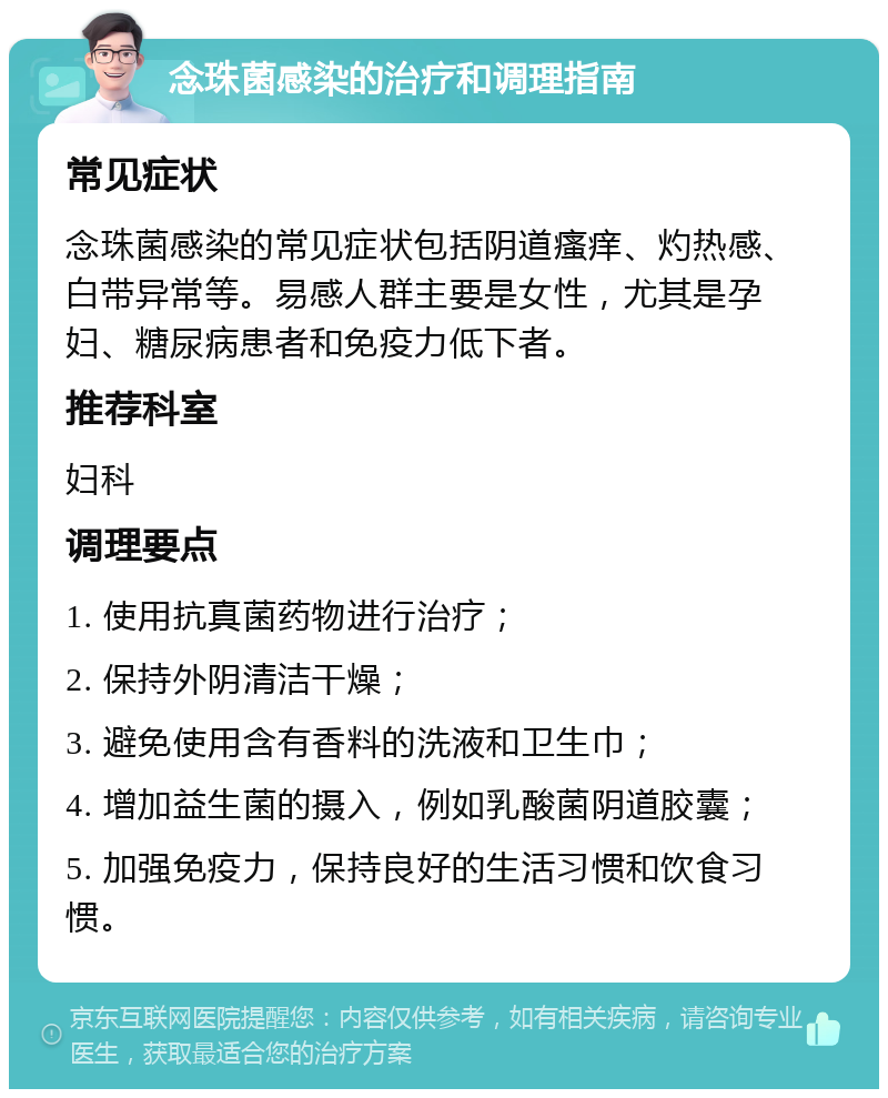 念珠菌感染的治疗和调理指南 常见症状 念珠菌感染的常见症状包括阴道瘙痒、灼热感、白带异常等。易感人群主要是女性，尤其是孕妇、糖尿病患者和免疫力低下者。 推荐科室 妇科 调理要点 1. 使用抗真菌药物进行治疗； 2. 保持外阴清洁干燥； 3. 避免使用含有香料的洗液和卫生巾； 4. 增加益生菌的摄入，例如乳酸菌阴道胶囊； 5. 加强免疫力，保持良好的生活习惯和饮食习惯。