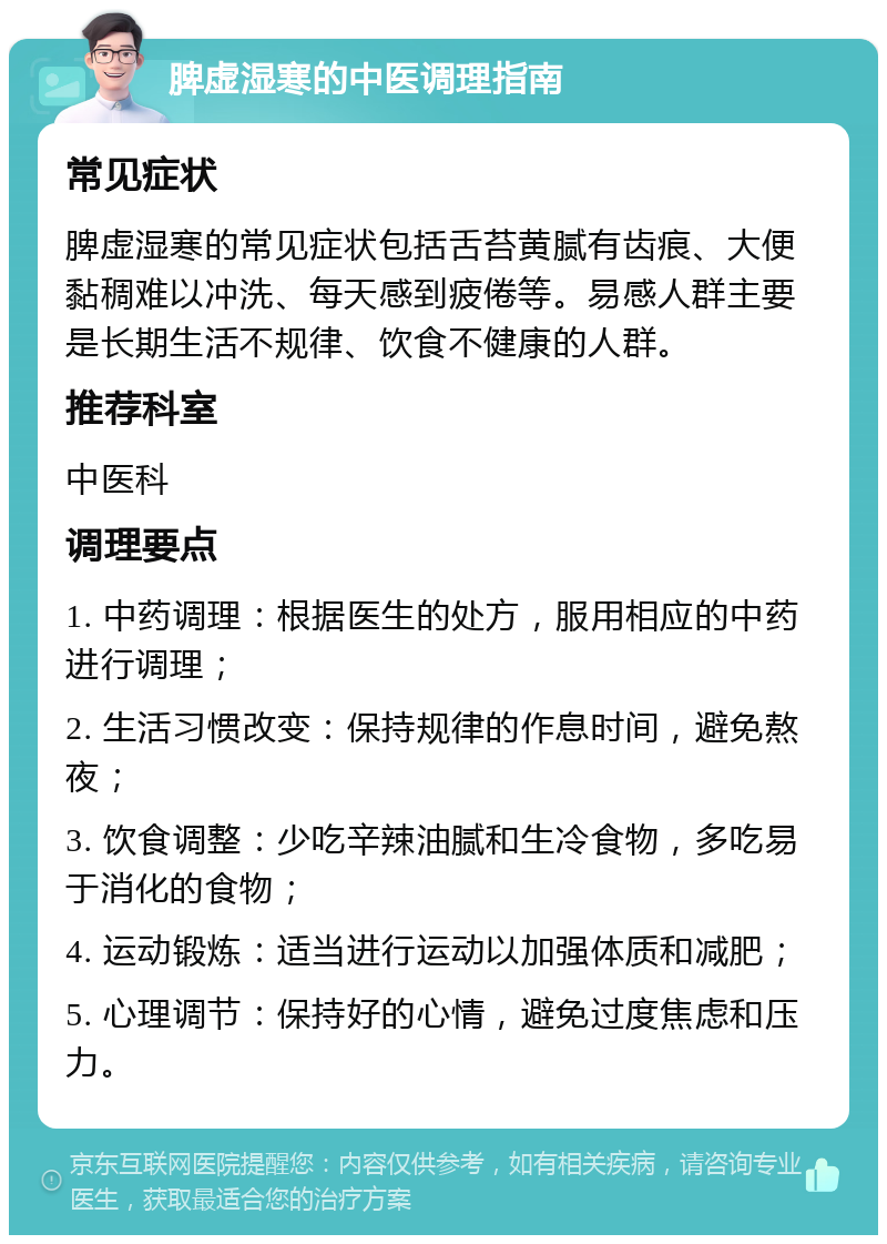 脾虚湿寒的中医调理指南 常见症状 脾虚湿寒的常见症状包括舌苔黄腻有齿痕、大便黏稠难以冲洗、每天感到疲倦等。易感人群主要是长期生活不规律、饮食不健康的人群。 推荐科室 中医科 调理要点 1. 中药调理：根据医生的处方，服用相应的中药进行调理； 2. 生活习惯改变：保持规律的作息时间，避免熬夜； 3. 饮食调整：少吃辛辣油腻和生冷食物，多吃易于消化的食物； 4. 运动锻炼：适当进行运动以加强体质和减肥； 5. 心理调节：保持好的心情，避免过度焦虑和压力。