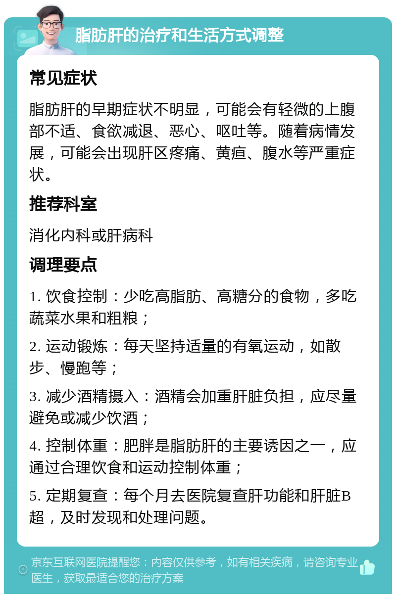 脂肪肝的治疗和生活方式调整 常见症状 脂肪肝的早期症状不明显，可能会有轻微的上腹部不适、食欲减退、恶心、呕吐等。随着病情发展，可能会出现肝区疼痛、黄疸、腹水等严重症状。 推荐科室 消化内科或肝病科 调理要点 1. 饮食控制：少吃高脂肪、高糖分的食物，多吃蔬菜水果和粗粮； 2. 运动锻炼：每天坚持适量的有氧运动，如散步、慢跑等； 3. 减少酒精摄入：酒精会加重肝脏负担，应尽量避免或减少饮酒； 4. 控制体重：肥胖是脂肪肝的主要诱因之一，应通过合理饮食和运动控制体重； 5. 定期复查：每个月去医院复查肝功能和肝脏B超，及时发现和处理问题。