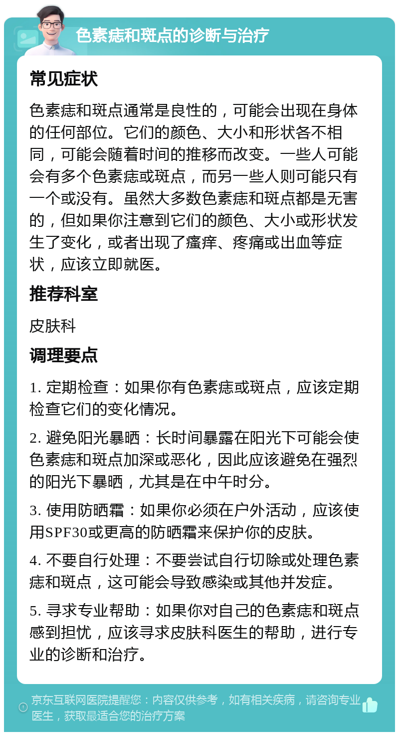 色素痣和斑点的诊断与治疗 常见症状 色素痣和斑点通常是良性的，可能会出现在身体的任何部位。它们的颜色、大小和形状各不相同，可能会随着时间的推移而改变。一些人可能会有多个色素痣或斑点，而另一些人则可能只有一个或没有。虽然大多数色素痣和斑点都是无害的，但如果你注意到它们的颜色、大小或形状发生了变化，或者出现了瘙痒、疼痛或出血等症状，应该立即就医。 推荐科室 皮肤科 调理要点 1. 定期检查：如果你有色素痣或斑点，应该定期检查它们的变化情况。 2. 避免阳光暴晒：长时间暴露在阳光下可能会使色素痣和斑点加深或恶化，因此应该避免在强烈的阳光下暴晒，尤其是在中午时分。 3. 使用防晒霜：如果你必须在户外活动，应该使用SPF30或更高的防晒霜来保护你的皮肤。 4. 不要自行处理：不要尝试自行切除或处理色素痣和斑点，这可能会导致感染或其他并发症。 5. 寻求专业帮助：如果你对自己的色素痣和斑点感到担忧，应该寻求皮肤科医生的帮助，进行专业的诊断和治疗。