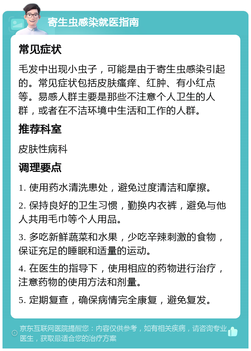 寄生虫感染就医指南 常见症状 毛发中出现小虫子，可能是由于寄生虫感染引起的。常见症状包括皮肤瘙痒、红肿、有小红点等。易感人群主要是那些不注意个人卫生的人群，或者在不洁环境中生活和工作的人群。 推荐科室 皮肤性病科 调理要点 1. 使用药水清洗患处，避免过度清洁和摩擦。 2. 保持良好的卫生习惯，勤换内衣裤，避免与他人共用毛巾等个人用品。 3. 多吃新鲜蔬菜和水果，少吃辛辣刺激的食物，保证充足的睡眠和适量的运动。 4. 在医生的指导下，使用相应的药物进行治疗，注意药物的使用方法和剂量。 5. 定期复查，确保病情完全康复，避免复发。