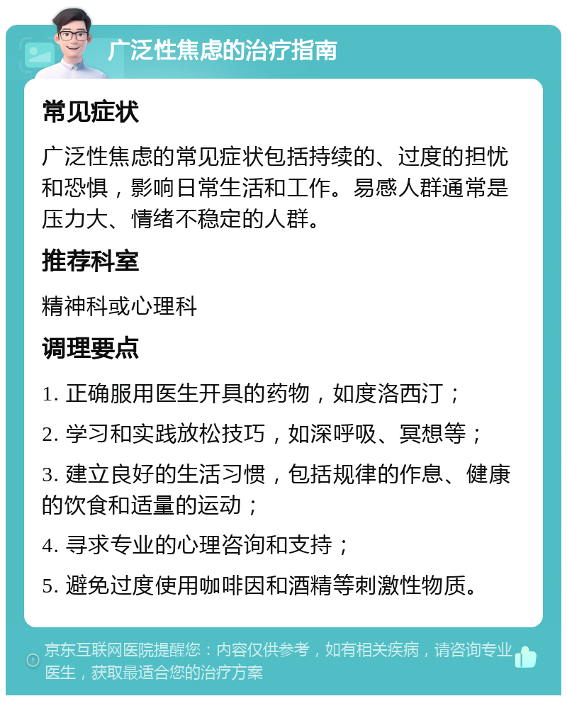 广泛性焦虑的治疗指南 常见症状 广泛性焦虑的常见症状包括持续的、过度的担忧和恐惧，影响日常生活和工作。易感人群通常是压力大、情绪不稳定的人群。 推荐科室 精神科或心理科 调理要点 1. 正确服用医生开具的药物，如度洛西汀； 2. 学习和实践放松技巧，如深呼吸、冥想等； 3. 建立良好的生活习惯，包括规律的作息、健康的饮食和适量的运动； 4. 寻求专业的心理咨询和支持； 5. 避免过度使用咖啡因和酒精等刺激性物质。