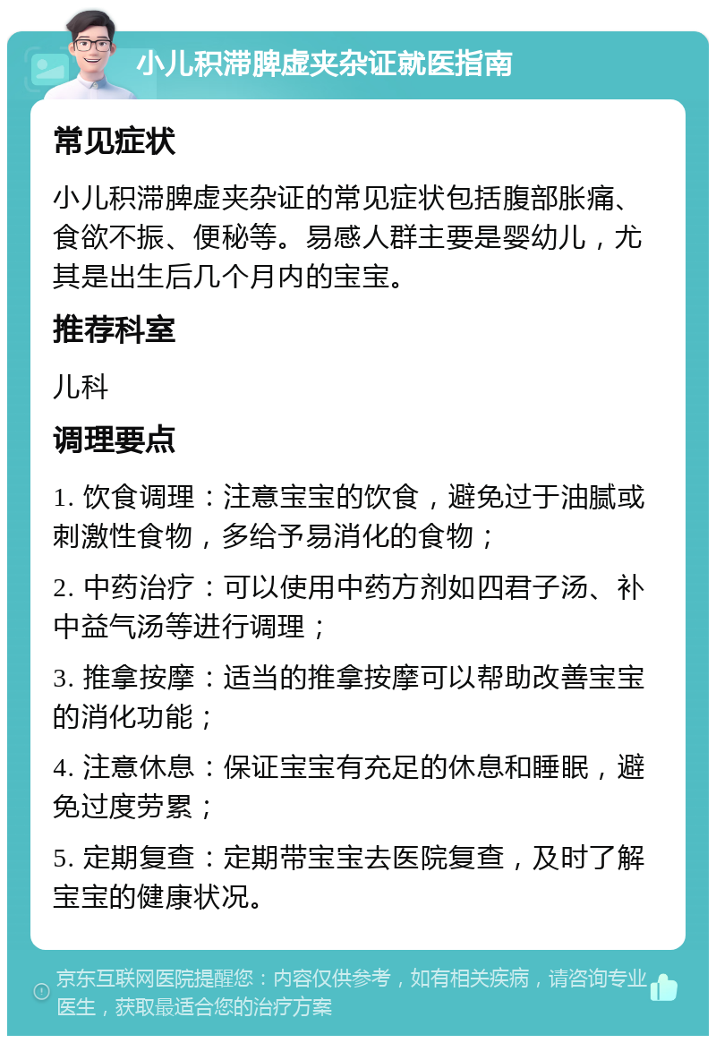 小儿积滞脾虚夹杂证就医指南 常见症状 小儿积滞脾虚夹杂证的常见症状包括腹部胀痛、食欲不振、便秘等。易感人群主要是婴幼儿，尤其是出生后几个月内的宝宝。 推荐科室 儿科 调理要点 1. 饮食调理：注意宝宝的饮食，避免过于油腻或刺激性食物，多给予易消化的食物； 2. 中药治疗：可以使用中药方剂如四君子汤、补中益气汤等进行调理； 3. 推拿按摩：适当的推拿按摩可以帮助改善宝宝的消化功能； 4. 注意休息：保证宝宝有充足的休息和睡眠，避免过度劳累； 5. 定期复查：定期带宝宝去医院复查，及时了解宝宝的健康状况。