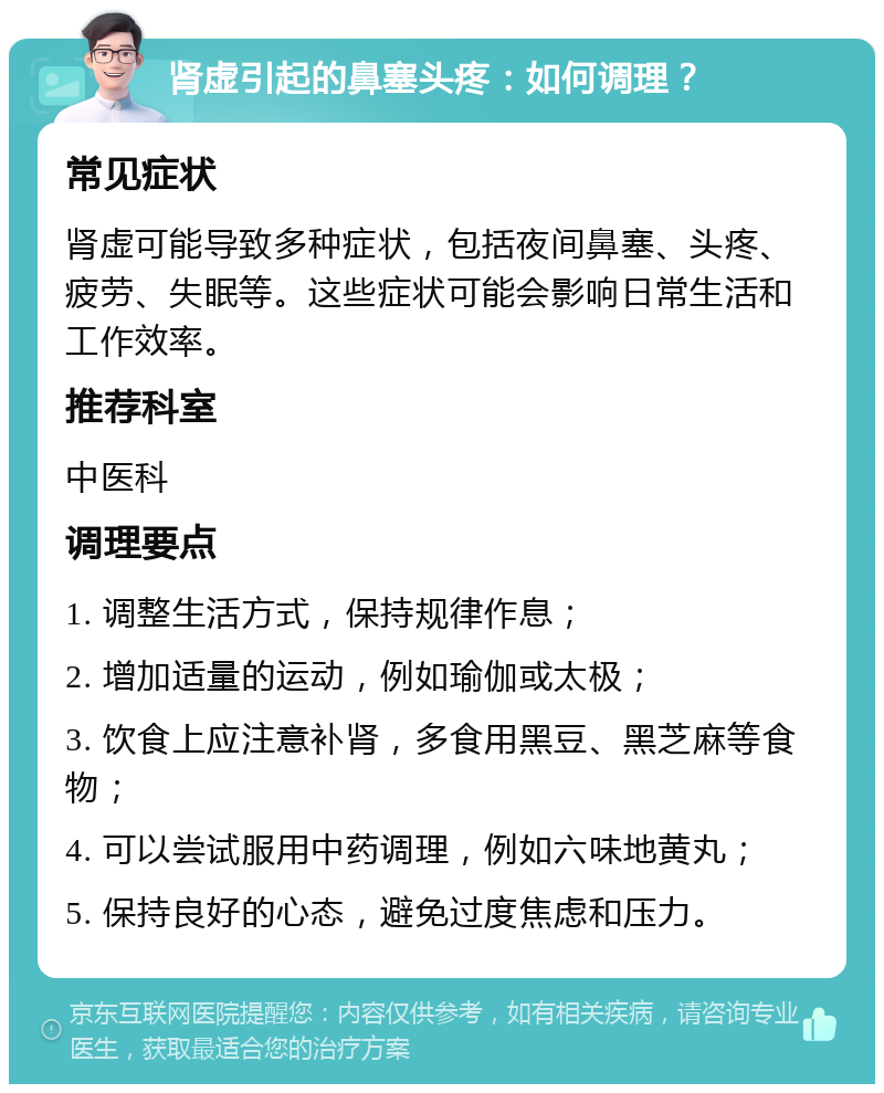 肾虚引起的鼻塞头疼：如何调理？ 常见症状 肾虚可能导致多种症状，包括夜间鼻塞、头疼、疲劳、失眠等。这些症状可能会影响日常生活和工作效率。 推荐科室 中医科 调理要点 1. 调整生活方式，保持规律作息； 2. 增加适量的运动，例如瑜伽或太极； 3. 饮食上应注意补肾，多食用黑豆、黑芝麻等食物； 4. 可以尝试服用中药调理，例如六味地黄丸； 5. 保持良好的心态，避免过度焦虑和压力。