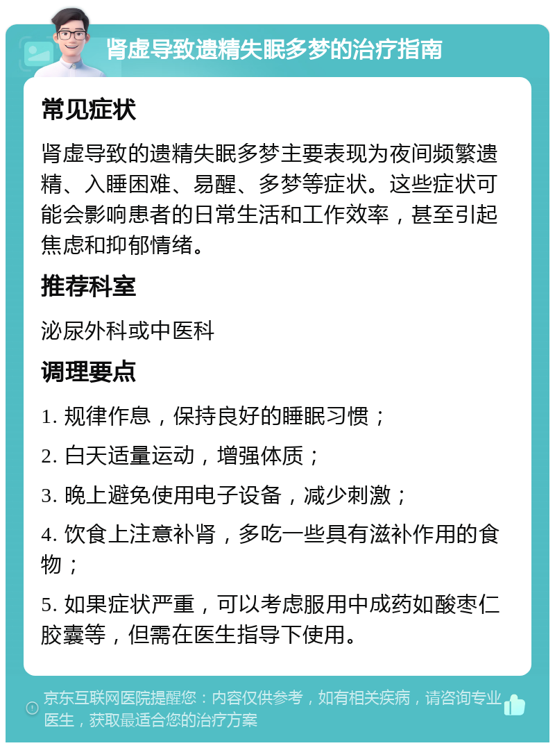 肾虚导致遗精失眠多梦的治疗指南 常见症状 肾虚导致的遗精失眠多梦主要表现为夜间频繁遗精、入睡困难、易醒、多梦等症状。这些症状可能会影响患者的日常生活和工作效率，甚至引起焦虑和抑郁情绪。 推荐科室 泌尿外科或中医科 调理要点 1. 规律作息，保持良好的睡眠习惯； 2. 白天适量运动，增强体质； 3. 晚上避免使用电子设备，减少刺激； 4. 饮食上注意补肾，多吃一些具有滋补作用的食物； 5. 如果症状严重，可以考虑服用中成药如酸枣仁胶囊等，但需在医生指导下使用。