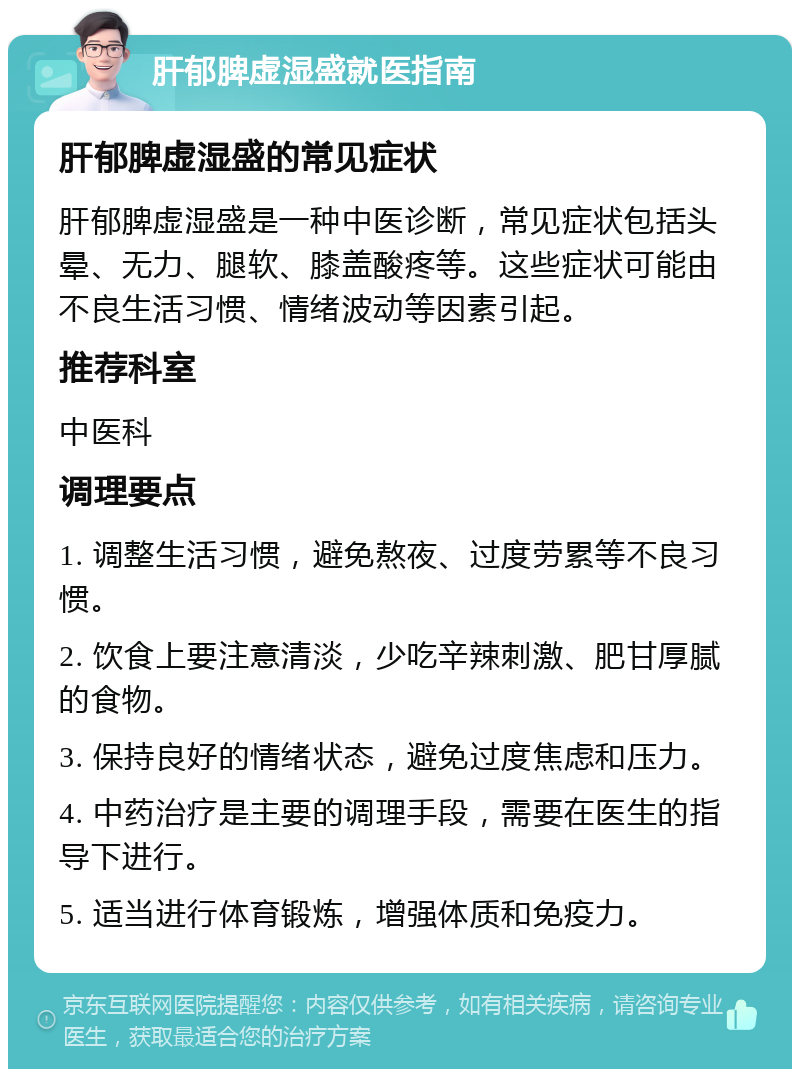 肝郁脾虚湿盛就医指南 肝郁脾虚湿盛的常见症状 肝郁脾虚湿盛是一种中医诊断，常见症状包括头晕、无力、腿软、膝盖酸疼等。这些症状可能由不良生活习惯、情绪波动等因素引起。 推荐科室 中医科 调理要点 1. 调整生活习惯，避免熬夜、过度劳累等不良习惯。 2. 饮食上要注意清淡，少吃辛辣刺激、肥甘厚腻的食物。 3. 保持良好的情绪状态，避免过度焦虑和压力。 4. 中药治疗是主要的调理手段，需要在医生的指导下进行。 5. 适当进行体育锻炼，增强体质和免疫力。