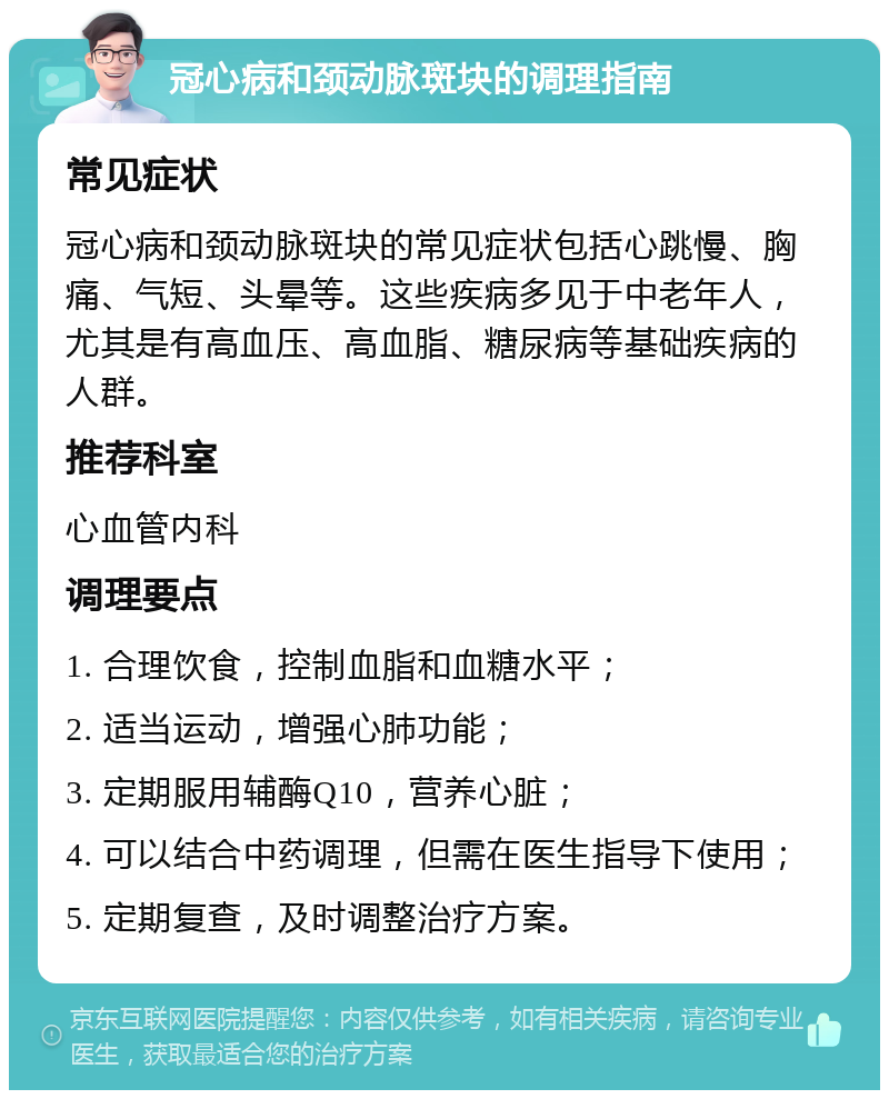 冠心病和颈动脉斑块的调理指南 常见症状 冠心病和颈动脉斑块的常见症状包括心跳慢、胸痛、气短、头晕等。这些疾病多见于中老年人，尤其是有高血压、高血脂、糖尿病等基础疾病的人群。 推荐科室 心血管内科 调理要点 1. 合理饮食，控制血脂和血糖水平； 2. 适当运动，增强心肺功能； 3. 定期服用辅酶Q10，营养心脏； 4. 可以结合中药调理，但需在医生指导下使用； 5. 定期复查，及时调整治疗方案。