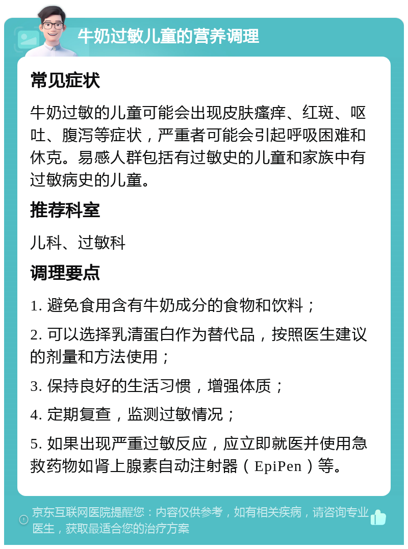 牛奶过敏儿童的营养调理 常见症状 牛奶过敏的儿童可能会出现皮肤瘙痒、红斑、呕吐、腹泻等症状，严重者可能会引起呼吸困难和休克。易感人群包括有过敏史的儿童和家族中有过敏病史的儿童。 推荐科室 儿科、过敏科 调理要点 1. 避免食用含有牛奶成分的食物和饮料； 2. 可以选择乳清蛋白作为替代品，按照医生建议的剂量和方法使用； 3. 保持良好的生活习惯，增强体质； 4. 定期复查，监测过敏情况； 5. 如果出现严重过敏反应，应立即就医并使用急救药物如肾上腺素自动注射器（EpiPen）等。