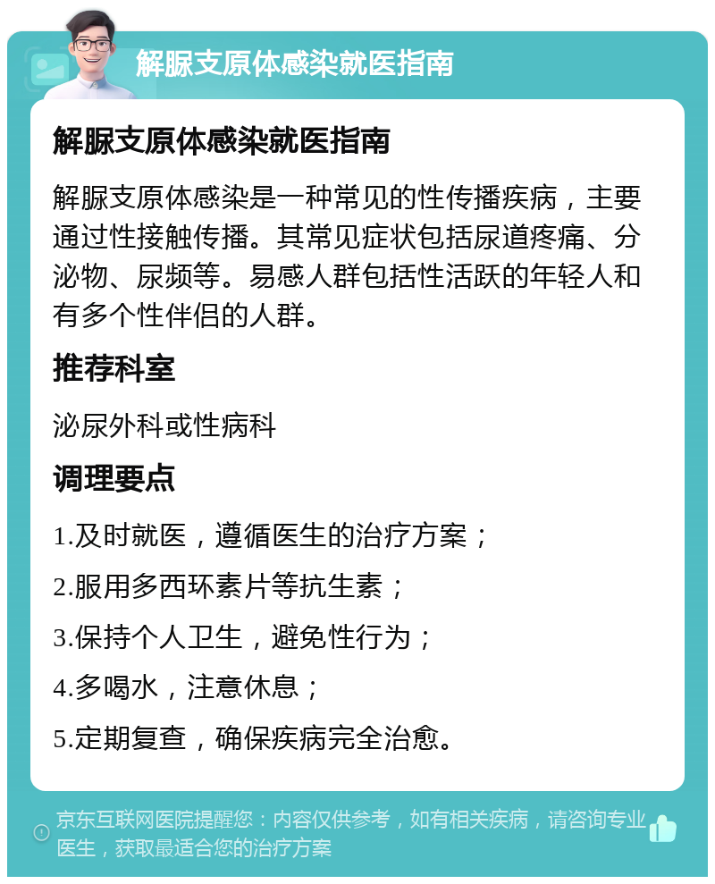 解脲支原体感染就医指南 解脲支原体感染就医指南 解脲支原体感染是一种常见的性传播疾病，主要通过性接触传播。其常见症状包括尿道疼痛、分泌物、尿频等。易感人群包括性活跃的年轻人和有多个性伴侣的人群。 推荐科室 泌尿外科或性病科 调理要点 1.及时就医，遵循医生的治疗方案； 2.服用多西环素片等抗生素； 3.保持个人卫生，避免性行为； 4.多喝水，注意休息； 5.定期复查，确保疾病完全治愈。