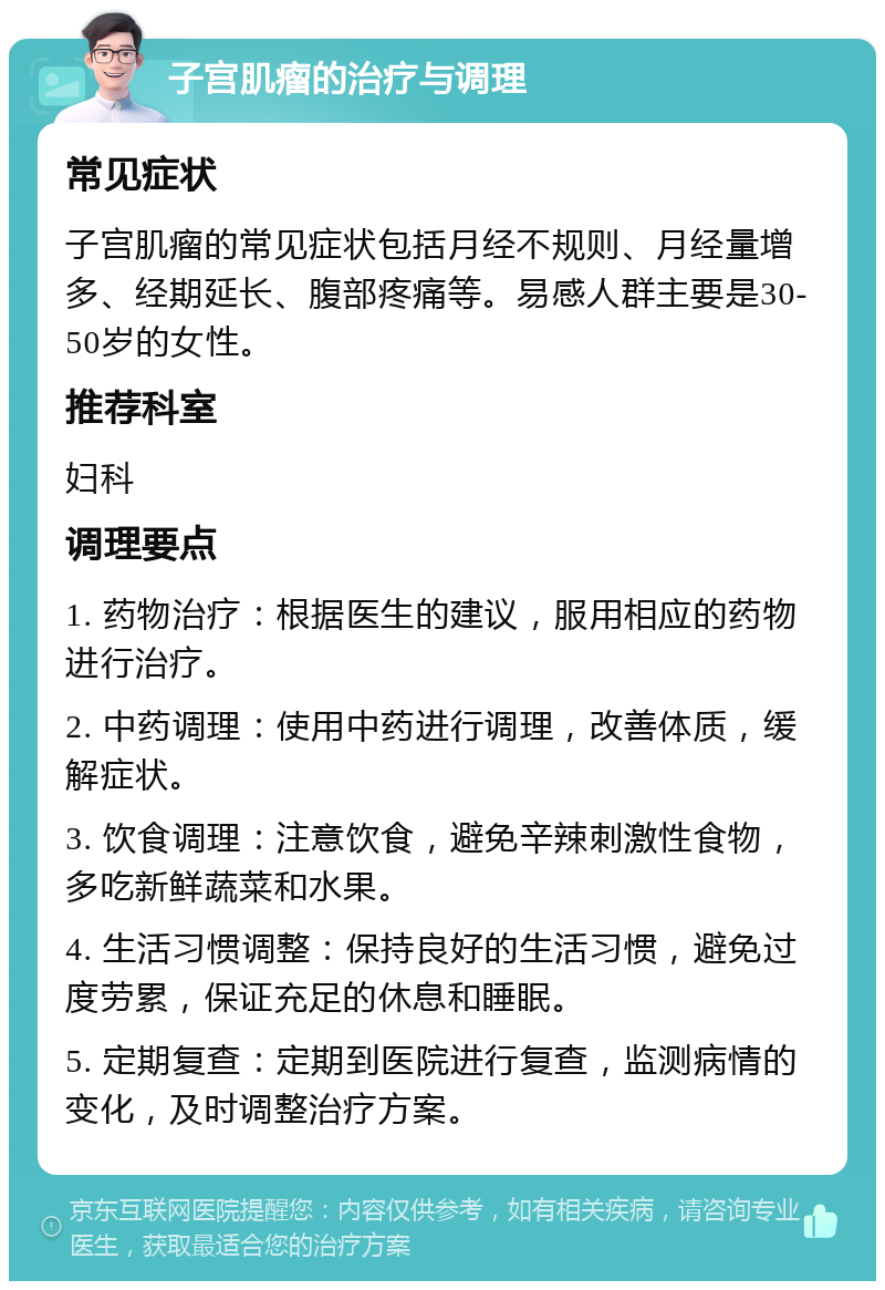 子宫肌瘤的治疗与调理 常见症状 子宫肌瘤的常见症状包括月经不规则、月经量增多、经期延长、腹部疼痛等。易感人群主要是30-50岁的女性。 推荐科室 妇科 调理要点 1. 药物治疗：根据医生的建议，服用相应的药物进行治疗。 2. 中药调理：使用中药进行调理，改善体质，缓解症状。 3. 饮食调理：注意饮食，避免辛辣刺激性食物，多吃新鲜蔬菜和水果。 4. 生活习惯调整：保持良好的生活习惯，避免过度劳累，保证充足的休息和睡眠。 5. 定期复查：定期到医院进行复查，监测病情的变化，及时调整治疗方案。