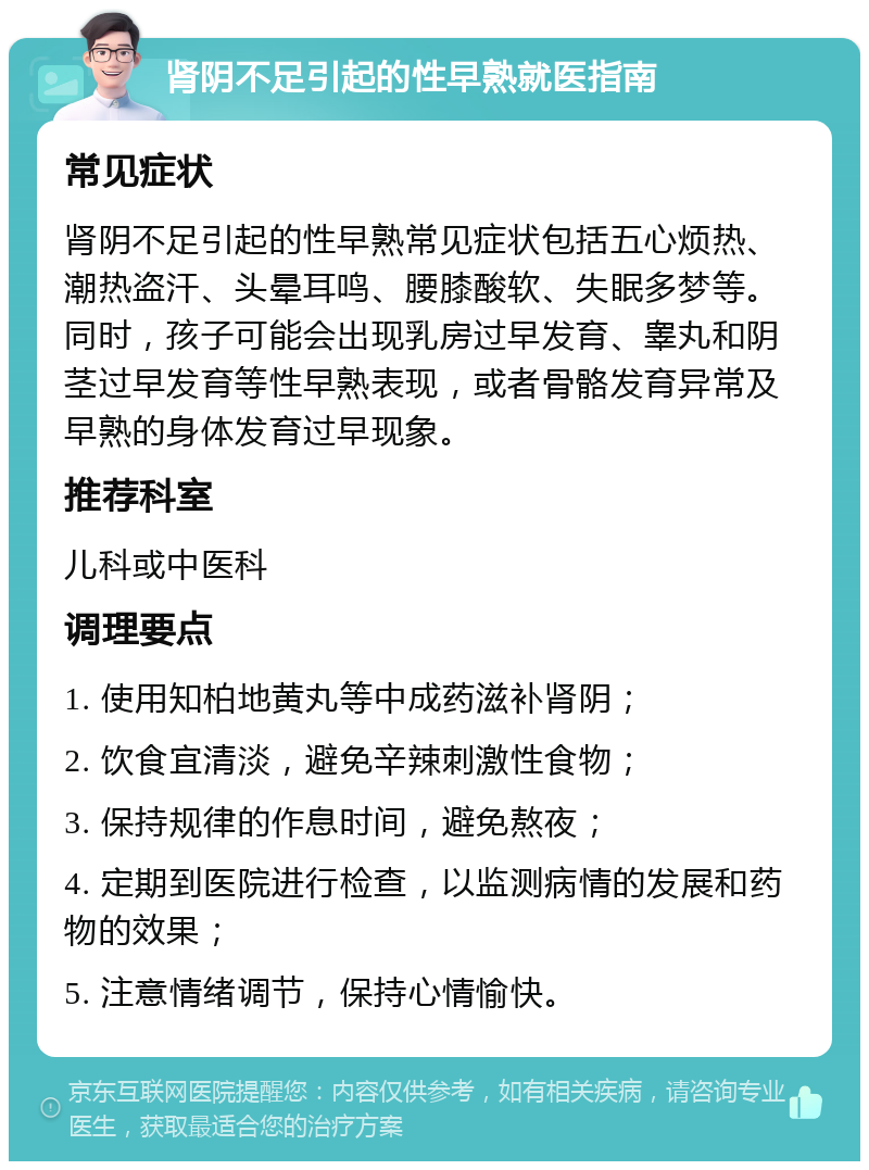 肾阴不足引起的性早熟就医指南 常见症状 肾阴不足引起的性早熟常见症状包括五心烦热、潮热盗汗、头晕耳鸣、腰膝酸软、失眠多梦等。同时，孩子可能会出现乳房过早发育、睾丸和阴茎过早发育等性早熟表现，或者骨骼发育异常及早熟的身体发育过早现象。 推荐科室 儿科或中医科 调理要点 1. 使用知柏地黄丸等中成药滋补肾阴； 2. 饮食宜清淡，避免辛辣刺激性食物； 3. 保持规律的作息时间，避免熬夜； 4. 定期到医院进行检查，以监测病情的发展和药物的效果； 5. 注意情绪调节，保持心情愉快。