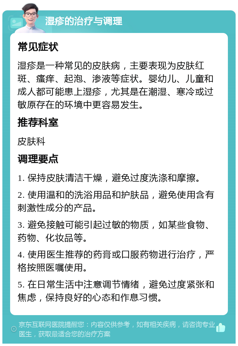 湿疹的治疗与调理 常见症状 湿疹是一种常见的皮肤病，主要表现为皮肤红斑、瘙痒、起泡、渗液等症状。婴幼儿、儿童和成人都可能患上湿疹，尤其是在潮湿、寒冷或过敏原存在的环境中更容易发生。 推荐科室 皮肤科 调理要点 1. 保持皮肤清洁干燥，避免过度洗涤和摩擦。 2. 使用温和的洗浴用品和护肤品，避免使用含有刺激性成分的产品。 3. 避免接触可能引起过敏的物质，如某些食物、药物、化妆品等。 4. 使用医生推荐的药膏或口服药物进行治疗，严格按照医嘱使用。 5. 在日常生活中注意调节情绪，避免过度紧张和焦虑，保持良好的心态和作息习惯。