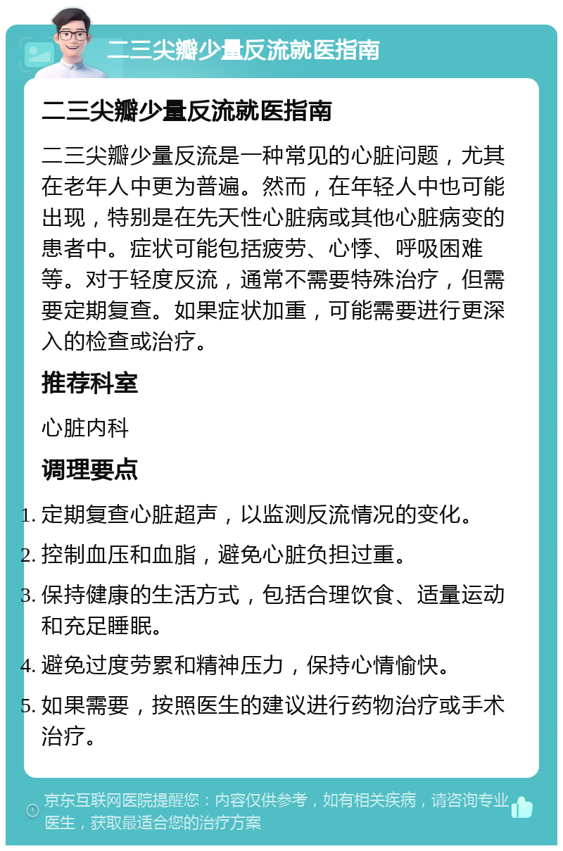 二三尖瓣少量反流就医指南 二三尖瓣少量反流就医指南 二三尖瓣少量反流是一种常见的心脏问题，尤其在老年人中更为普遍。然而，在年轻人中也可能出现，特别是在先天性心脏病或其他心脏病变的患者中。症状可能包括疲劳、心悸、呼吸困难等。对于轻度反流，通常不需要特殊治疗，但需要定期复查。如果症状加重，可能需要进行更深入的检查或治疗。 推荐科室 心脏内科 调理要点 定期复查心脏超声，以监测反流情况的变化。 控制血压和血脂，避免心脏负担过重。 保持健康的生活方式，包括合理饮食、适量运动和充足睡眠。 避免过度劳累和精神压力，保持心情愉快。 如果需要，按照医生的建议进行药物治疗或手术治疗。