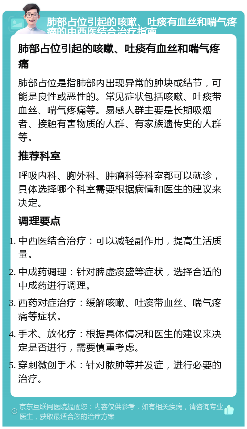 肺部占位引起的咳嗽、吐痰有血丝和喘气疼痛的中西医结合治疗指南 肺部占位引起的咳嗽、吐痰有血丝和喘气疼痛 肺部占位是指肺部内出现异常的肿块或结节，可能是良性或恶性的。常见症状包括咳嗽、吐痰带血丝、喘气疼痛等。易感人群主要是长期吸烟者、接触有害物质的人群、有家族遗传史的人群等。 推荐科室 呼吸内科、胸外科、肿瘤科等科室都可以就诊，具体选择哪个科室需要根据病情和医生的建议来决定。 调理要点 中西医结合治疗：可以减轻副作用，提高生活质量。 中成药调理：针对脾虚痰盛等症状，选择合适的中成药进行调理。 西药对症治疗：缓解咳嗽、吐痰带血丝、喘气疼痛等症状。 手术、放化疗：根据具体情况和医生的建议来决定是否进行，需要慎重考虑。 穿刺微创手术：针对脓肿等并发症，进行必要的治疗。