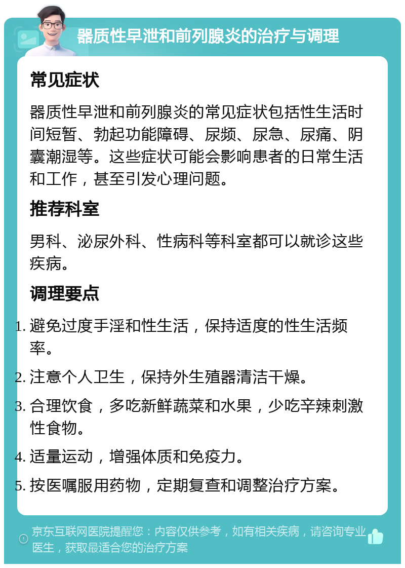 器质性早泄和前列腺炎的治疗与调理 常见症状 器质性早泄和前列腺炎的常见症状包括性生活时间短暂、勃起功能障碍、尿频、尿急、尿痛、阴囊潮湿等。这些症状可能会影响患者的日常生活和工作，甚至引发心理问题。 推荐科室 男科、泌尿外科、性病科等科室都可以就诊这些疾病。 调理要点 避免过度手淫和性生活，保持适度的性生活频率。 注意个人卫生，保持外生殖器清洁干燥。 合理饮食，多吃新鲜蔬菜和水果，少吃辛辣刺激性食物。 适量运动，增强体质和免疫力。 按医嘱服用药物，定期复查和调整治疗方案。