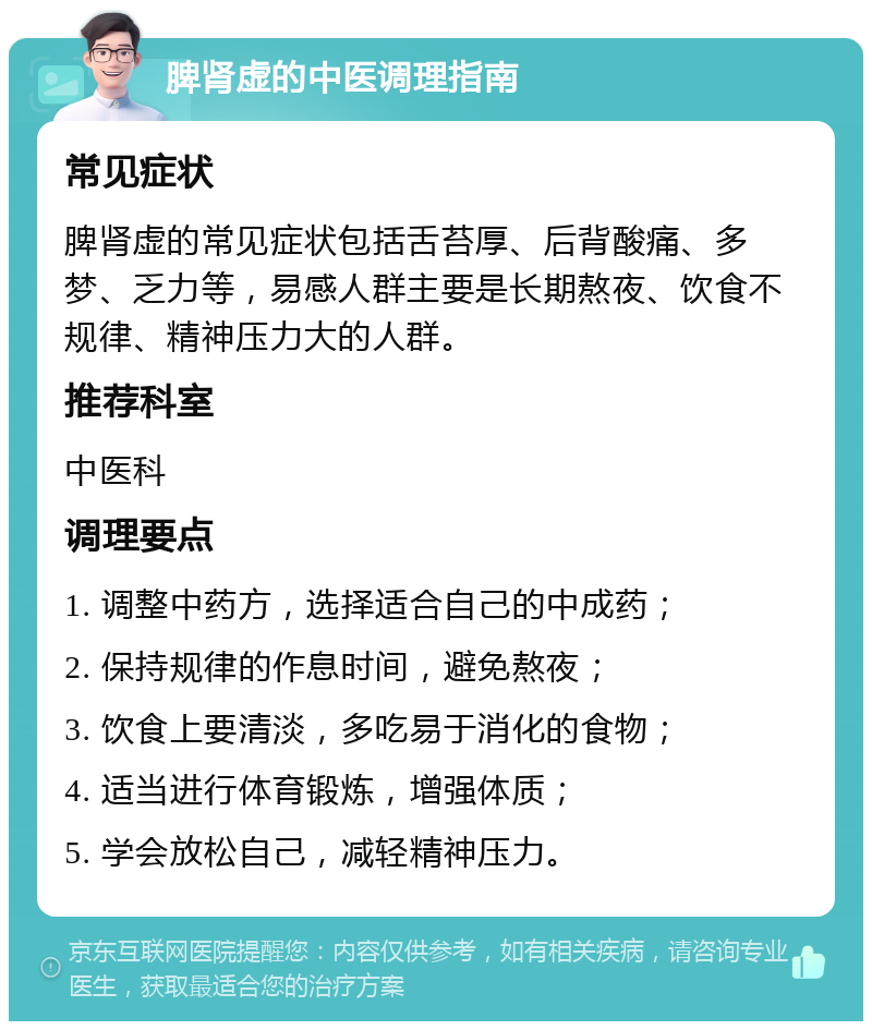 脾肾虚的中医调理指南 常见症状 脾肾虚的常见症状包括舌苔厚、后背酸痛、多梦、乏力等，易感人群主要是长期熬夜、饮食不规律、精神压力大的人群。 推荐科室 中医科 调理要点 1. 调整中药方，选择适合自己的中成药； 2. 保持规律的作息时间，避免熬夜； 3. 饮食上要清淡，多吃易于消化的食物； 4. 适当进行体育锻炼，增强体质； 5. 学会放松自己，减轻精神压力。