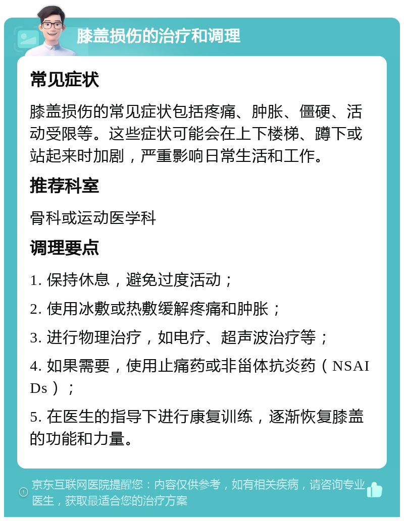 膝盖损伤的治疗和调理 常见症状 膝盖损伤的常见症状包括疼痛、肿胀、僵硬、活动受限等。这些症状可能会在上下楼梯、蹲下或站起来时加剧，严重影响日常生活和工作。 推荐科室 骨科或运动医学科 调理要点 1. 保持休息，避免过度活动； 2. 使用冰敷或热敷缓解疼痛和肿胀； 3. 进行物理治疗，如电疗、超声波治疗等； 4. 如果需要，使用止痛药或非甾体抗炎药（NSAIDs）； 5. 在医生的指导下进行康复训练，逐渐恢复膝盖的功能和力量。