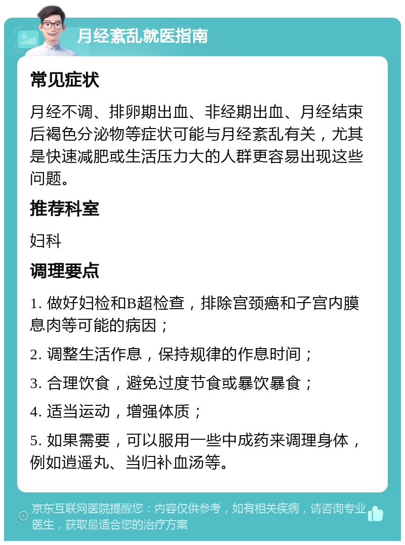 月经紊乱就医指南 常见症状 月经不调、排卵期出血、非经期出血、月经结束后褐色分泌物等症状可能与月经紊乱有关，尤其是快速减肥或生活压力大的人群更容易出现这些问题。 推荐科室 妇科 调理要点 1. 做好妇检和B超检查，排除宫颈癌和子宫内膜息肉等可能的病因； 2. 调整生活作息，保持规律的作息时间； 3. 合理饮食，避免过度节食或暴饮暴食； 4. 适当运动，增强体质； 5. 如果需要，可以服用一些中成药来调理身体，例如逍遥丸、当归补血汤等。