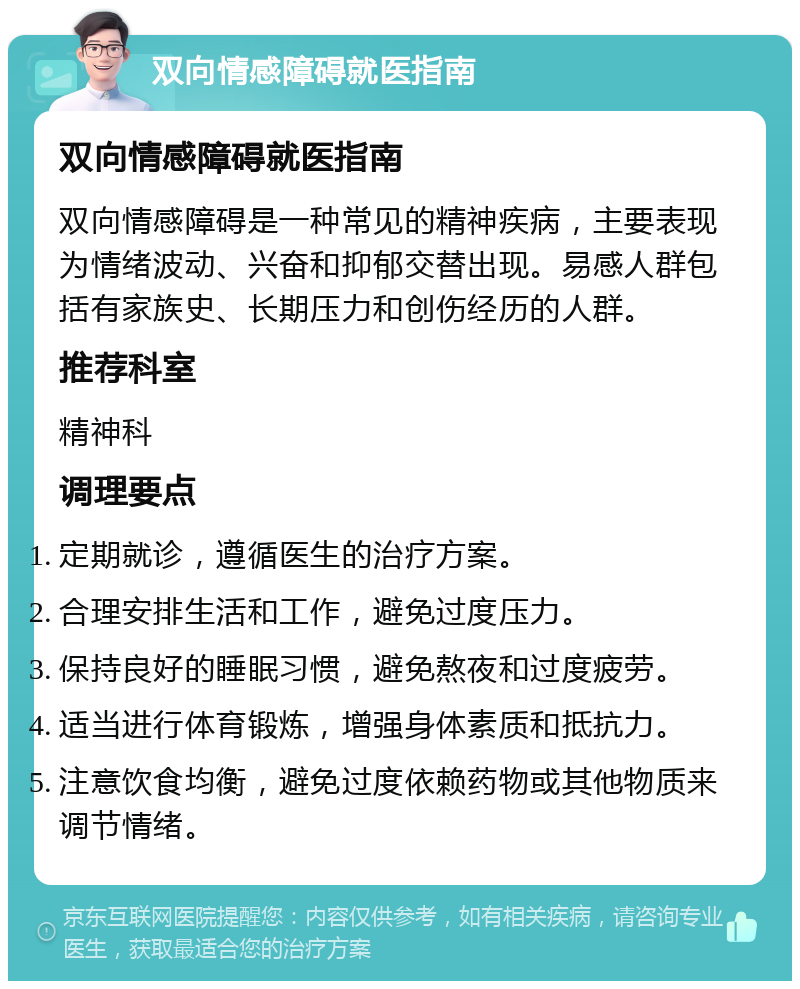 双向情感障碍就医指南 双向情感障碍就医指南 双向情感障碍是一种常见的精神疾病，主要表现为情绪波动、兴奋和抑郁交替出现。易感人群包括有家族史、长期压力和创伤经历的人群。 推荐科室 精神科 调理要点 定期就诊，遵循医生的治疗方案。 合理安排生活和工作，避免过度压力。 保持良好的睡眠习惯，避免熬夜和过度疲劳。 适当进行体育锻炼，增强身体素质和抵抗力。 注意饮食均衡，避免过度依赖药物或其他物质来调节情绪。