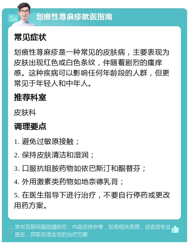 划痕性荨麻疹就医指南 常见症状 划痕性荨麻疹是一种常见的皮肤病，主要表现为皮肤出现红色或白色条纹，伴随着剧烈的瘙痒感。这种疾病可以影响任何年龄段的人群，但更常见于年轻人和中年人。 推荐科室 皮肤科 调理要点 1. 避免过敏原接触； 2. 保持皮肤清洁和湿润； 3. 口服抗组胺药物如依巴斯汀和酮替芬； 4. 外用激素类药物如地奈德乳膏； 5. 在医生指导下进行治疗，不要自行停药或更改用药方案。