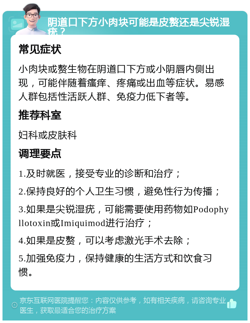 阴道口下方小肉块可能是皮赘还是尖锐湿疣？ 常见症状 小肉块或赘生物在阴道口下方或小阴唇内侧出现，可能伴随着瘙痒、疼痛或出血等症状。易感人群包括性活跃人群、免疫力低下者等。 推荐科室 妇科或皮肤科 调理要点 1.及时就医，接受专业的诊断和治疗； 2.保持良好的个人卫生习惯，避免性行为传播； 3.如果是尖锐湿疣，可能需要使用药物如Podophyllotoxin或Imiquimod进行治疗； 4.如果是皮赘，可以考虑激光手术去除； 5.加强免疫力，保持健康的生活方式和饮食习惯。