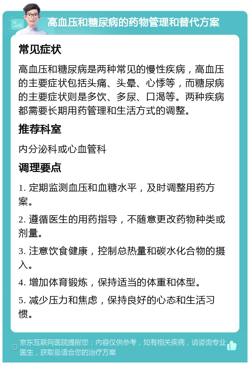 高血压和糖尿病的药物管理和替代方案 常见症状 高血压和糖尿病是两种常见的慢性疾病，高血压的主要症状包括头痛、头晕、心悸等，而糖尿病的主要症状则是多饮、多尿、口渴等。两种疾病都需要长期用药管理和生活方式的调整。 推荐科室 内分泌科或心血管科 调理要点 1. 定期监测血压和血糖水平，及时调整用药方案。 2. 遵循医生的用药指导，不随意更改药物种类或剂量。 3. 注意饮食健康，控制总热量和碳水化合物的摄入。 4. 增加体育锻炼，保持适当的体重和体型。 5. 减少压力和焦虑，保持良好的心态和生活习惯。