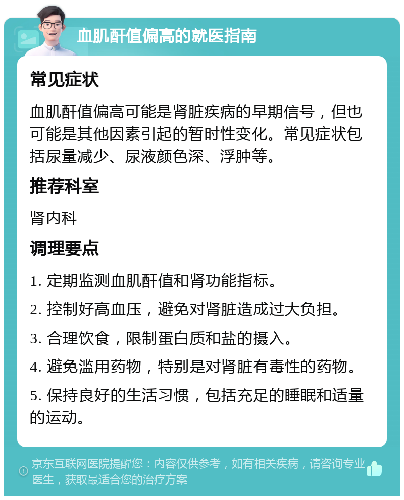 血肌酐值偏高的就医指南 常见症状 血肌酐值偏高可能是肾脏疾病的早期信号，但也可能是其他因素引起的暂时性变化。常见症状包括尿量减少、尿液颜色深、浮肿等。 推荐科室 肾内科 调理要点 1. 定期监测血肌酐值和肾功能指标。 2. 控制好高血压，避免对肾脏造成过大负担。 3. 合理饮食，限制蛋白质和盐的摄入。 4. 避免滥用药物，特别是对肾脏有毒性的药物。 5. 保持良好的生活习惯，包括充足的睡眠和适量的运动。