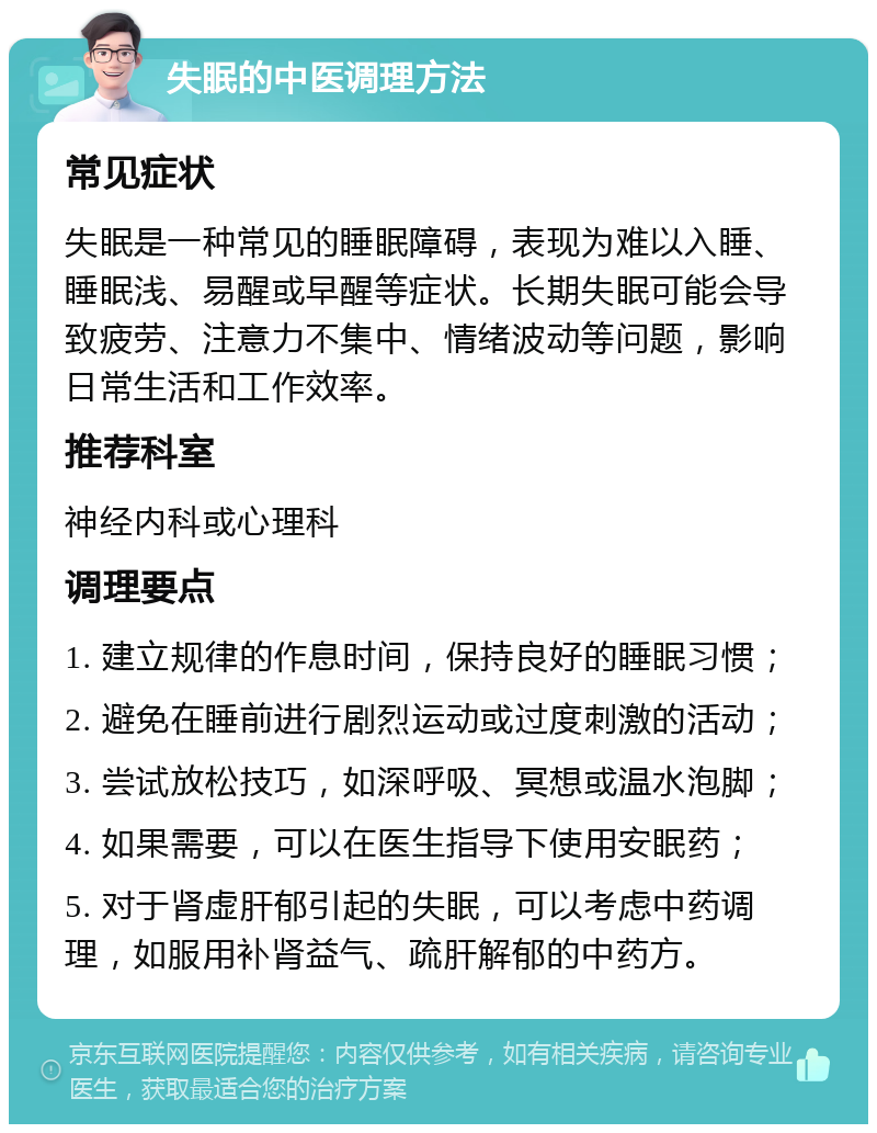 失眠的中医调理方法 常见症状 失眠是一种常见的睡眠障碍，表现为难以入睡、睡眠浅、易醒或早醒等症状。长期失眠可能会导致疲劳、注意力不集中、情绪波动等问题，影响日常生活和工作效率。 推荐科室 神经内科或心理科 调理要点 1. 建立规律的作息时间，保持良好的睡眠习惯； 2. 避免在睡前进行剧烈运动或过度刺激的活动； 3. 尝试放松技巧，如深呼吸、冥想或温水泡脚； 4. 如果需要，可以在医生指导下使用安眠药； 5. 对于肾虚肝郁引起的失眠，可以考虑中药调理，如服用补肾益气、疏肝解郁的中药方。