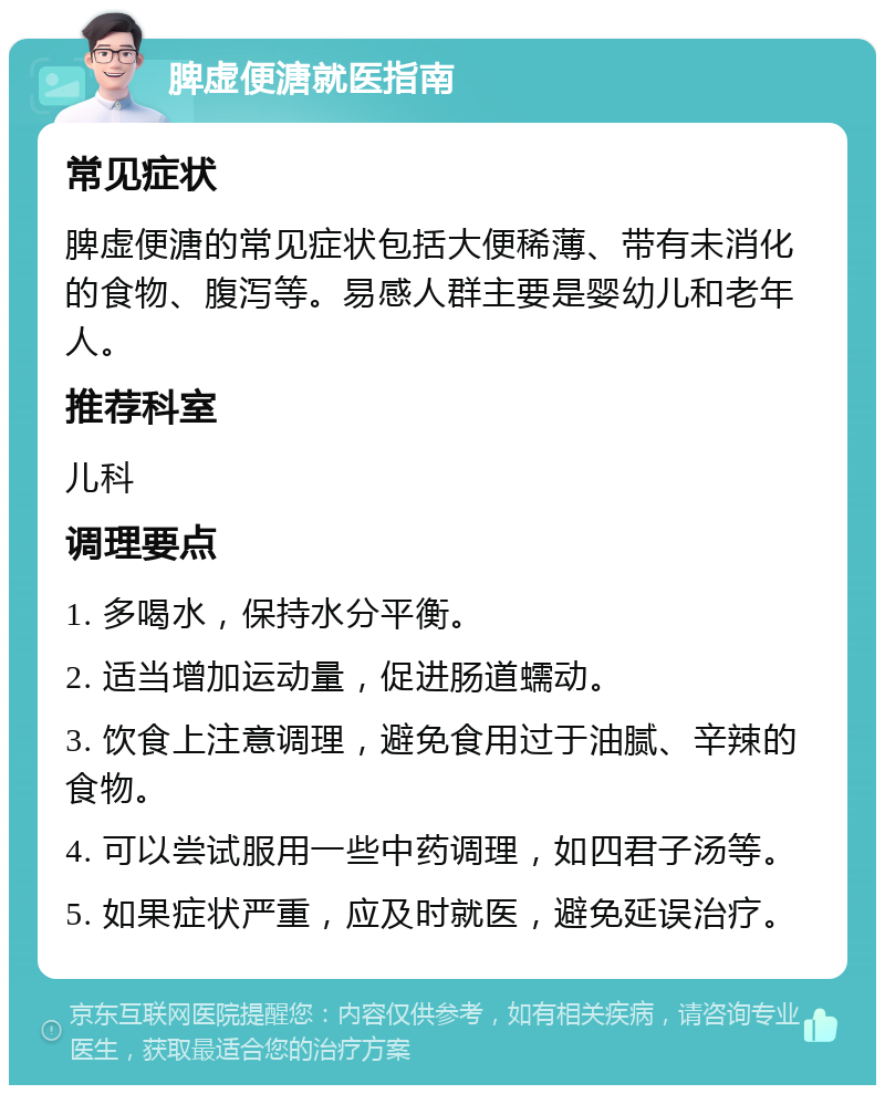 脾虚便溏就医指南 常见症状 脾虚便溏的常见症状包括大便稀薄、带有未消化的食物、腹泻等。易感人群主要是婴幼儿和老年人。 推荐科室 儿科 调理要点 1. 多喝水，保持水分平衡。 2. 适当增加运动量，促进肠道蠕动。 3. 饮食上注意调理，避免食用过于油腻、辛辣的食物。 4. 可以尝试服用一些中药调理，如四君子汤等。 5. 如果症状严重，应及时就医，避免延误治疗。