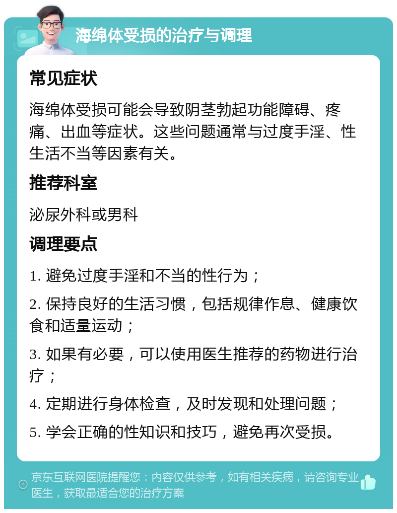 海绵体受损的治疗与调理 常见症状 海绵体受损可能会导致阴茎勃起功能障碍、疼痛、出血等症状。这些问题通常与过度手淫、性生活不当等因素有关。 推荐科室 泌尿外科或男科 调理要点 1. 避免过度手淫和不当的性行为； 2. 保持良好的生活习惯，包括规律作息、健康饮食和适量运动； 3. 如果有必要，可以使用医生推荐的药物进行治疗； 4. 定期进行身体检查，及时发现和处理问题； 5. 学会正确的性知识和技巧，避免再次受损。