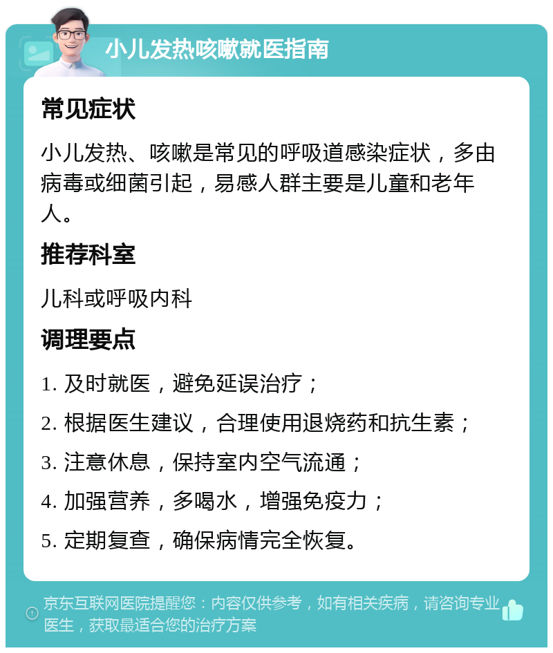 小儿发热咳嗽就医指南 常见症状 小儿发热、咳嗽是常见的呼吸道感染症状，多由病毒或细菌引起，易感人群主要是儿童和老年人。 推荐科室 儿科或呼吸内科 调理要点 1. 及时就医，避免延误治疗； 2. 根据医生建议，合理使用退烧药和抗生素； 3. 注意休息，保持室内空气流通； 4. 加强营养，多喝水，增强免疫力； 5. 定期复查，确保病情完全恢复。