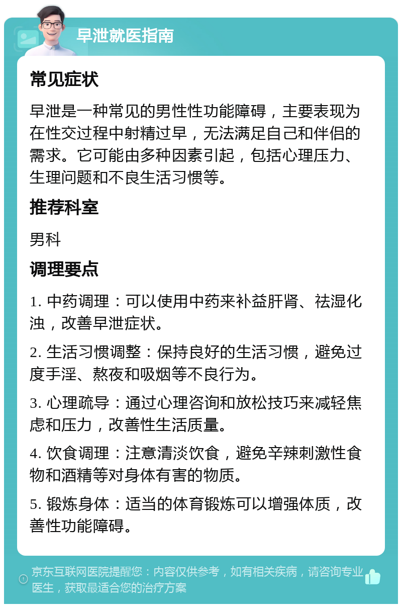 早泄就医指南 常见症状 早泄是一种常见的男性性功能障碍，主要表现为在性交过程中射精过早，无法满足自己和伴侣的需求。它可能由多种因素引起，包括心理压力、生理问题和不良生活习惯等。 推荐科室 男科 调理要点 1. 中药调理：可以使用中药来补益肝肾、祛湿化浊，改善早泄症状。 2. 生活习惯调整：保持良好的生活习惯，避免过度手淫、熬夜和吸烟等不良行为。 3. 心理疏导：通过心理咨询和放松技巧来减轻焦虑和压力，改善性生活质量。 4. 饮食调理：注意清淡饮食，避免辛辣刺激性食物和酒精等对身体有害的物质。 5. 锻炼身体：适当的体育锻炼可以增强体质，改善性功能障碍。