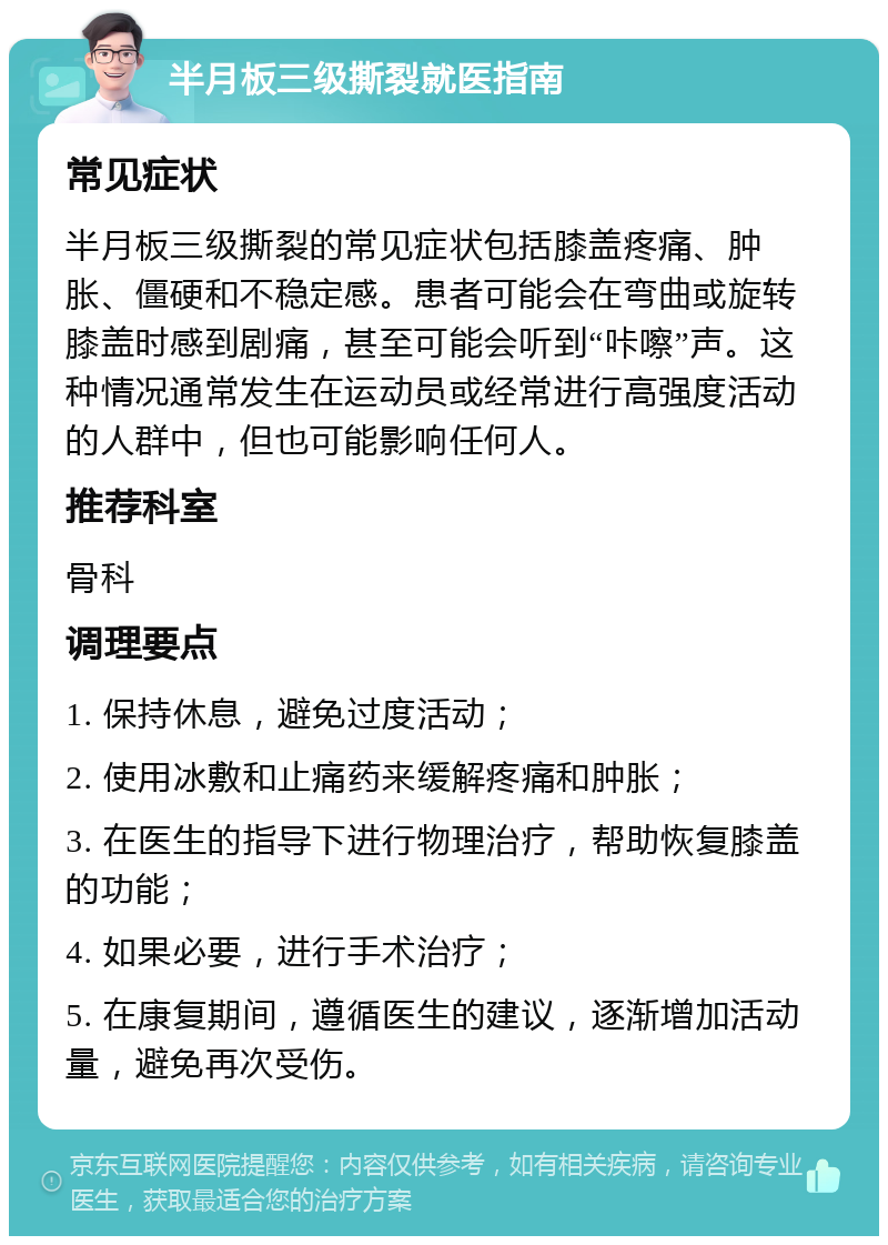 半月板三级撕裂就医指南 常见症状 半月板三级撕裂的常见症状包括膝盖疼痛、肿胀、僵硬和不稳定感。患者可能会在弯曲或旋转膝盖时感到剧痛，甚至可能会听到“咔嚓”声。这种情况通常发生在运动员或经常进行高强度活动的人群中，但也可能影响任何人。 推荐科室 骨科 调理要点 1. 保持休息，避免过度活动； 2. 使用冰敷和止痛药来缓解疼痛和肿胀； 3. 在医生的指导下进行物理治疗，帮助恢复膝盖的功能； 4. 如果必要，进行手术治疗； 5. 在康复期间，遵循医生的建议，逐渐增加活动量，避免再次受伤。