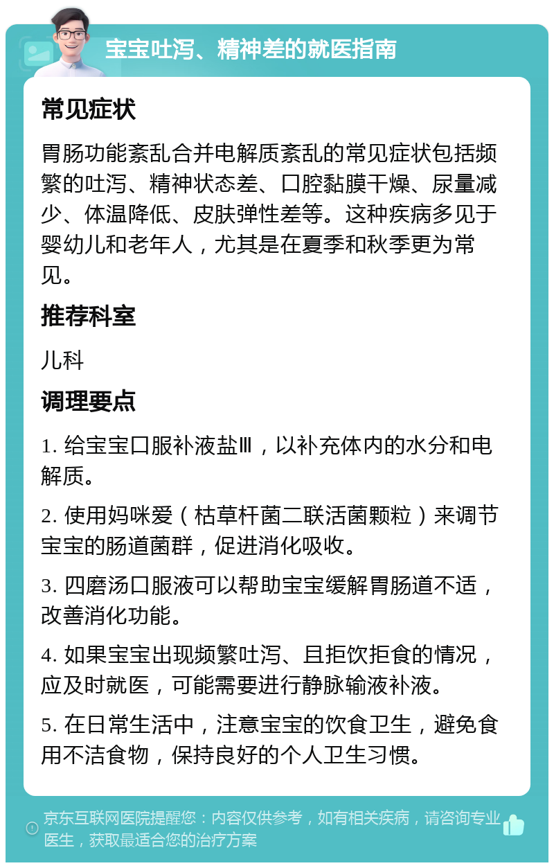 宝宝吐泻、精神差的就医指南 常见症状 胃肠功能紊乱合并电解质紊乱的常见症状包括频繁的吐泻、精神状态差、口腔黏膜干燥、尿量减少、体温降低、皮肤弹性差等。这种疾病多见于婴幼儿和老年人，尤其是在夏季和秋季更为常见。 推荐科室 儿科 调理要点 1. 给宝宝口服补液盐Ⅲ，以补充体内的水分和电解质。 2. 使用妈咪爱（枯草杆菌二联活菌颗粒）来调节宝宝的肠道菌群，促进消化吸收。 3. 四磨汤口服液可以帮助宝宝缓解胃肠道不适，改善消化功能。 4. 如果宝宝出现频繁吐泻、且拒饮拒食的情况，应及时就医，可能需要进行静脉输液补液。 5. 在日常生活中，注意宝宝的饮食卫生，避免食用不洁食物，保持良好的个人卫生习惯。