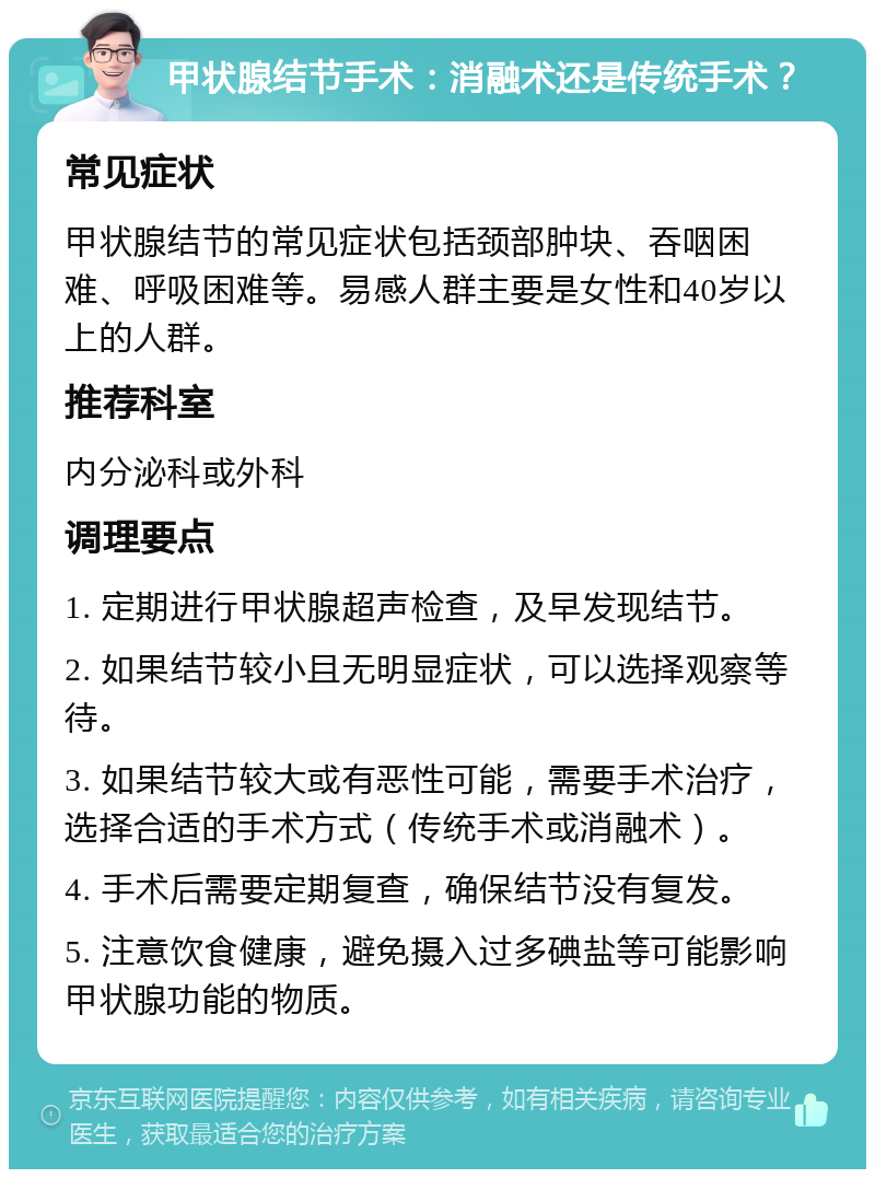 甲状腺结节手术：消融术还是传统手术？ 常见症状 甲状腺结节的常见症状包括颈部肿块、吞咽困难、呼吸困难等。易感人群主要是女性和40岁以上的人群。 推荐科室 内分泌科或外科 调理要点 1. 定期进行甲状腺超声检查，及早发现结节。 2. 如果结节较小且无明显症状，可以选择观察等待。 3. 如果结节较大或有恶性可能，需要手术治疗，选择合适的手术方式（传统手术或消融术）。 4. 手术后需要定期复查，确保结节没有复发。 5. 注意饮食健康，避免摄入过多碘盐等可能影响甲状腺功能的物质。