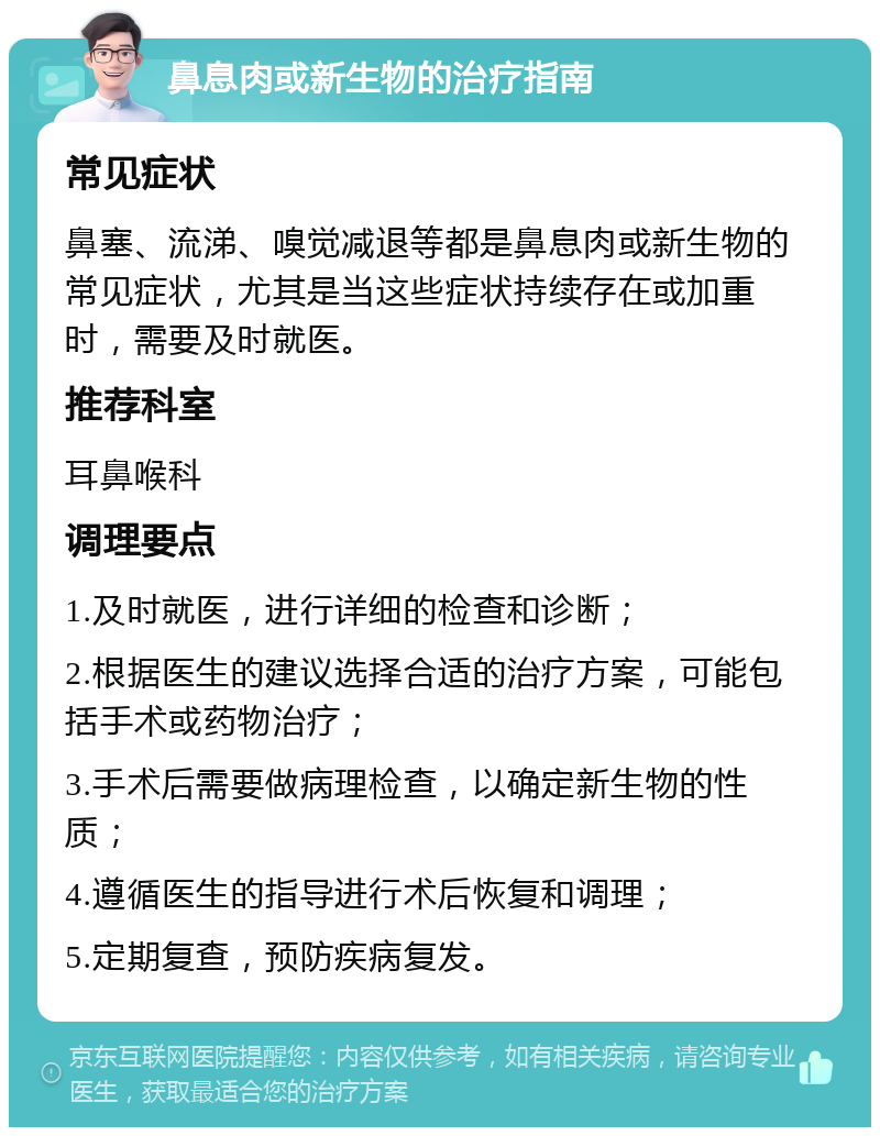 鼻息肉或新生物的治疗指南 常见症状 鼻塞、流涕、嗅觉减退等都是鼻息肉或新生物的常见症状，尤其是当这些症状持续存在或加重时，需要及时就医。 推荐科室 耳鼻喉科 调理要点 1.及时就医，进行详细的检查和诊断； 2.根据医生的建议选择合适的治疗方案，可能包括手术或药物治疗； 3.手术后需要做病理检查，以确定新生物的性质； 4.遵循医生的指导进行术后恢复和调理； 5.定期复查，预防疾病复发。