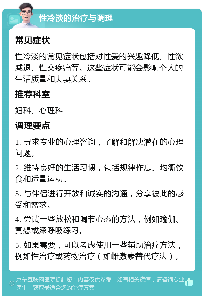 性冷淡的治疗与调理 常见症状 性冷淡的常见症状包括对性爱的兴趣降低、性欲减退、性交疼痛等。这些症状可能会影响个人的生活质量和夫妻关系。 推荐科室 妇科、心理科 调理要点 1. 寻求专业的心理咨询，了解和解决潜在的心理问题。 2. 维持良好的生活习惯，包括规律作息、均衡饮食和适量运动。 3. 与伴侣进行开放和诚实的沟通，分享彼此的感受和需求。 4. 尝试一些放松和调节心态的方法，例如瑜伽、冥想或深呼吸练习。 5. 如果需要，可以考虑使用一些辅助治疗方法，例如性治疗或药物治疗（如雌激素替代疗法）。