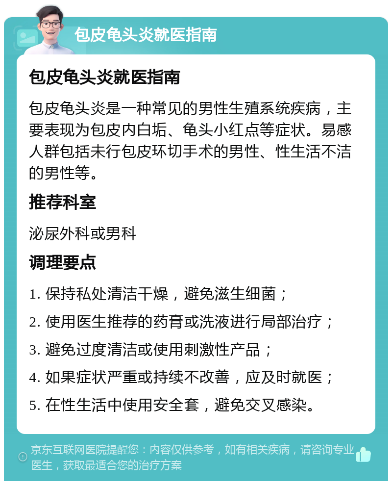 包皮龟头炎就医指南 包皮龟头炎就医指南 包皮龟头炎是一种常见的男性生殖系统疾病，主要表现为包皮内白垢、龟头小红点等症状。易感人群包括未行包皮环切手术的男性、性生活不洁的男性等。 推荐科室 泌尿外科或男科 调理要点 1. 保持私处清洁干燥，避免滋生细菌； 2. 使用医生推荐的药膏或洗液进行局部治疗； 3. 避免过度清洁或使用刺激性产品； 4. 如果症状严重或持续不改善，应及时就医； 5. 在性生活中使用安全套，避免交叉感染。