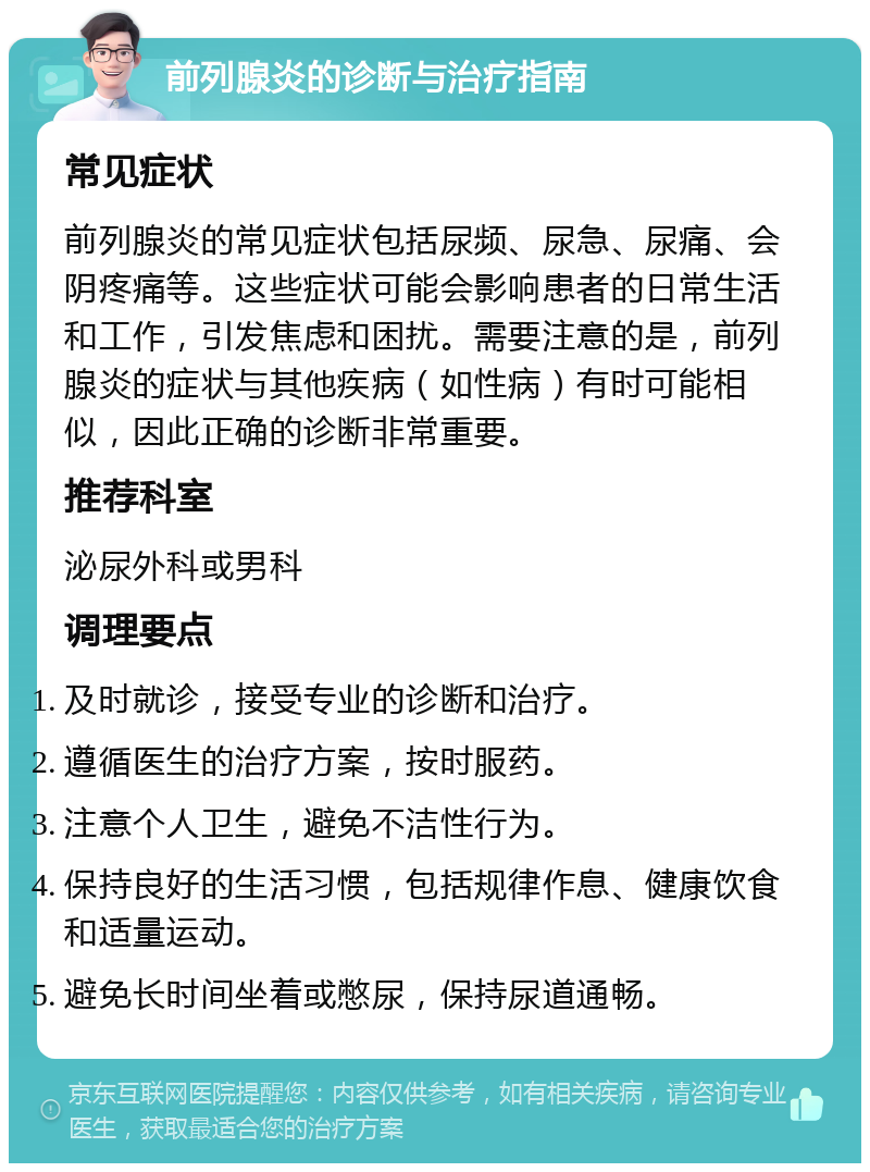 前列腺炎的诊断与治疗指南 常见症状 前列腺炎的常见症状包括尿频、尿急、尿痛、会阴疼痛等。这些症状可能会影响患者的日常生活和工作，引发焦虑和困扰。需要注意的是，前列腺炎的症状与其他疾病（如性病）有时可能相似，因此正确的诊断非常重要。 推荐科室 泌尿外科或男科 调理要点 及时就诊，接受专业的诊断和治疗。 遵循医生的治疗方案，按时服药。 注意个人卫生，避免不洁性行为。 保持良好的生活习惯，包括规律作息、健康饮食和适量运动。 避免长时间坐着或憋尿，保持尿道通畅。