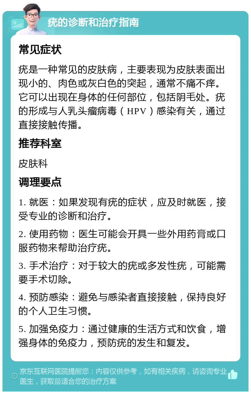 疣的诊断和治疗指南 常见症状 疣是一种常见的皮肤病，主要表现为皮肤表面出现小的、肉色或灰白色的突起，通常不痛不痒。它可以出现在身体的任何部位，包括阴毛处。疣的形成与人乳头瘤病毒（HPV）感染有关，通过直接接触传播。 推荐科室 皮肤科 调理要点 1. 就医：如果发现有疣的症状，应及时就医，接受专业的诊断和治疗。 2. 使用药物：医生可能会开具一些外用药膏或口服药物来帮助治疗疣。 3. 手术治疗：对于较大的疣或多发性疣，可能需要手术切除。 4. 预防感染：避免与感染者直接接触，保持良好的个人卫生习惯。 5. 加强免疫力：通过健康的生活方式和饮食，增强身体的免疫力，预防疣的发生和复发。