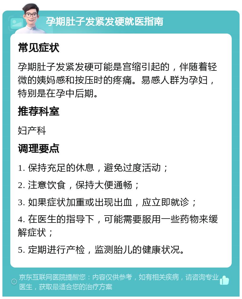 孕期肚子发紧发硬就医指南 常见症状 孕期肚子发紧发硬可能是宫缩引起的，伴随着轻微的姨妈感和按压时的疼痛。易感人群为孕妇，特别是在孕中后期。 推荐科室 妇产科 调理要点 1. 保持充足的休息，避免过度活动； 2. 注意饮食，保持大便通畅； 3. 如果症状加重或出现出血，应立即就诊； 4. 在医生的指导下，可能需要服用一些药物来缓解症状； 5. 定期进行产检，监测胎儿的健康状况。