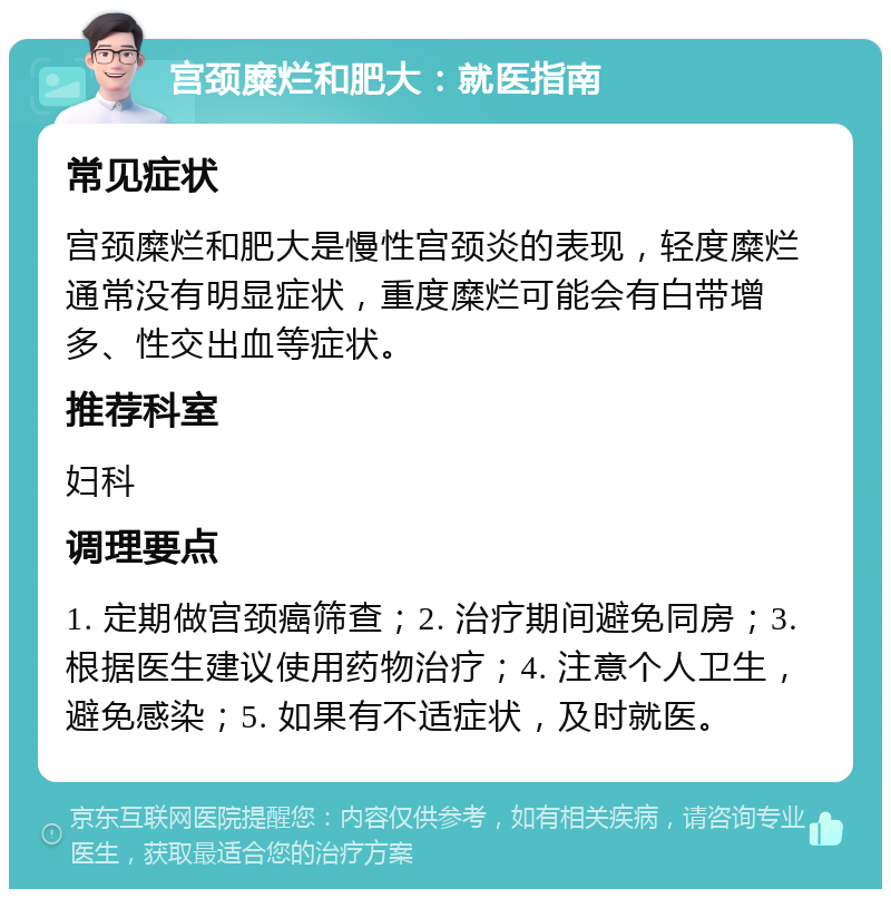 宫颈糜烂和肥大：就医指南 常见症状 宫颈糜烂和肥大是慢性宫颈炎的表现，轻度糜烂通常没有明显症状，重度糜烂可能会有白带增多、性交出血等症状。 推荐科室 妇科 调理要点 1. 定期做宫颈癌筛查；2. 治疗期间避免同房；3. 根据医生建议使用药物治疗；4. 注意个人卫生，避免感染；5. 如果有不适症状，及时就医。